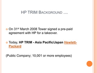 HP TRIM Background ....On 31st March 2008 Tower signed a pre-paid agreement with HP for a takeover.Today, HP TRIM - Asia Pacific/Japan Hewlett-Packard(Public Company; 10,001 or more employees)