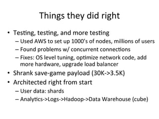 Things	
  they	
  did	
  right	
  
•  Tes/ng,	
  tes/ng,	
  and	
  more	
  tes/ng	
  
– Used	
  AWS	
  to	
  set	
  up	
  1000’s	
  of	
  nodes,	
  millions	
  of	
  users	
  
– Found	
  problems	
  w/	
  concurrent	
  connec/ons	
  
– Fixes:	
  OS	
  level	
  tuning,	
  op/mize	
  network	
  code,	
  add	
  
more	
  hardware,	
  upgrade	
  load	
  balancer	
  
•  Shrank	
  save-­‐game	
  payload	
  (30K-­‐>3.5K)	
  
•  Architected	
  right	
  from	
  start	
  
– User	
  data:	
  shards	
  
– Analy/cs-­‐>Logs-­‐>Hadoop-­‐>Data	
  Warehouse	
  (cube)	
  
 