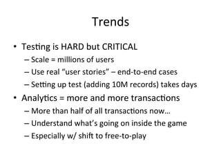 Trends	
  
•  Tes/ng	
  is	
  HARD	
  but	
  CRITICAL	
  
– Scale	
  =	
  millions	
  of	
  users	
  
– Use	
  real	
  “user	
  stories”	
  –	
  end-­‐to-­‐end	
  cases	
  
– Semng	
  up	
  test	
  (adding	
  10M	
  records)	
  takes	
  days	
  
•  Analy/cs	
  =	
  more	
  and	
  more	
  transac/ons	
  
– More	
  than	
  half	
  of	
  all	
  transac/ons	
  now…	
  
– Understand	
  what’s	
  going	
  on	
  inside	
  the	
  game	
  
– Especially	
  w/	
  shin	
  to	
  free-­‐to-­‐play	
  
 