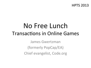 No	
  Free	
  Lunch	
  
Transac/ons	
  in	
  Online	
  Games	
  
James	
  Gwertzman	
  
(formerly	
  PopCap/EA)	
  
Chief	
  evangelist,	
  Code.org	
  
	
  
HPTS	
  2013	
  
 