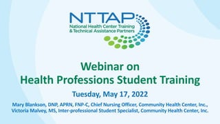 Webinar on
Health Professions Student Training
Tuesday, May 17, 2022
Mary Blankson, DNP, APRN, FNP-C, Chief Nursing Officer, Community Health Center, Inc.,
Victoria Malvey, MS, Inter-professional Student Specialist, Community Health Center, Inc.
 