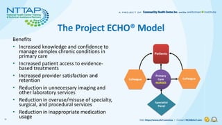 The Project ECHO® Model
Benefits
• Increased knowledge and confidence to
manage complex chronic conditions in
primary care...