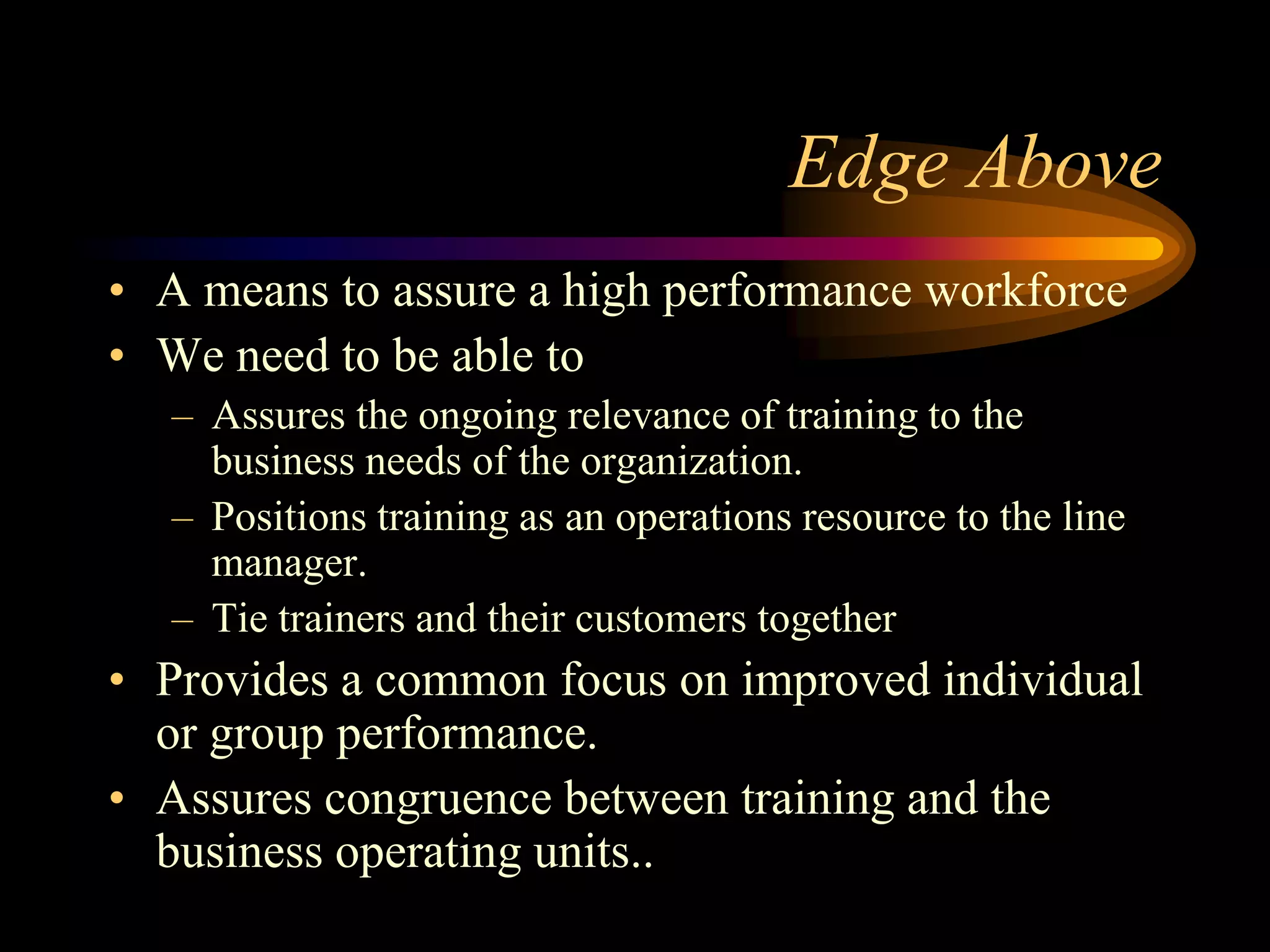 Edge Above
• A means to assure a high performance workforce
• We need to be able to
  – Assures the ongoing relevance of training to the
    business needs of the organization.
  – Positions training as an operations resource to the line
    manager.
  – Tie trainers and their customers together
• Provides a common focus on improved individual
  or group performance.
• Assures congruence between training and the
  business operating units..
 