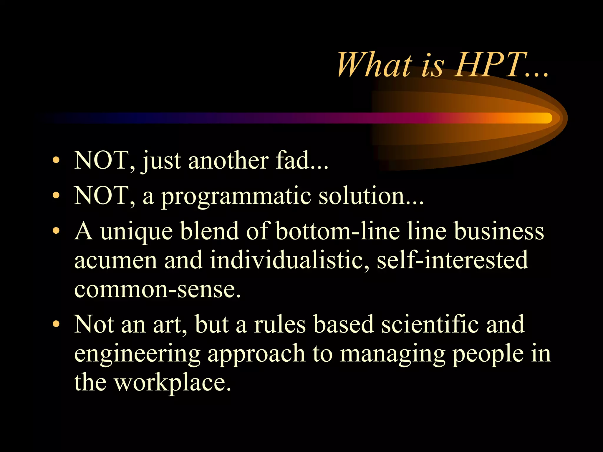 What is HPT...

• NOT, just another fad...
• NOT, a programmatic solution...
• A unique blend of bottom-line line business
  acumen and individualistic, self-interested
  common-sense.
• Not an art, but a rules based scientific and
  engineering approach to managing people in
  the workplace.
 