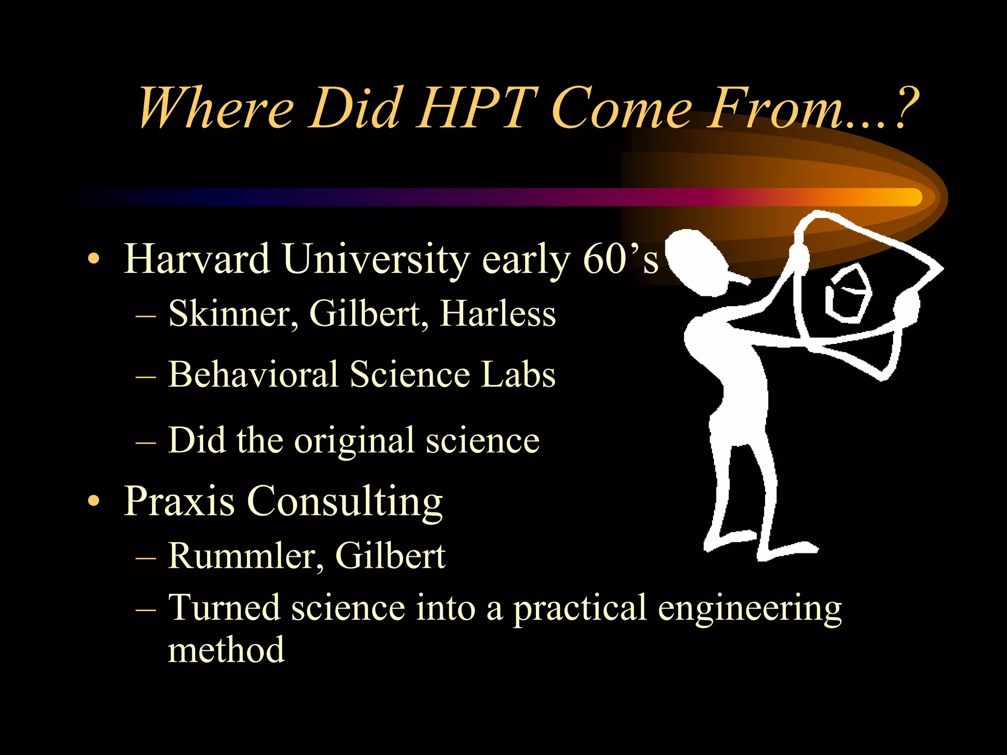 Where Did HPT Come From...?

• Harvard University early 60’s
  – Skinner, Gilbert, Harless
  – Behavioral Science Labs
  – Did the original science
• Praxis Consulting
  – Rummler, Gilbert
  – Turned science into a practical engineering
    method
 