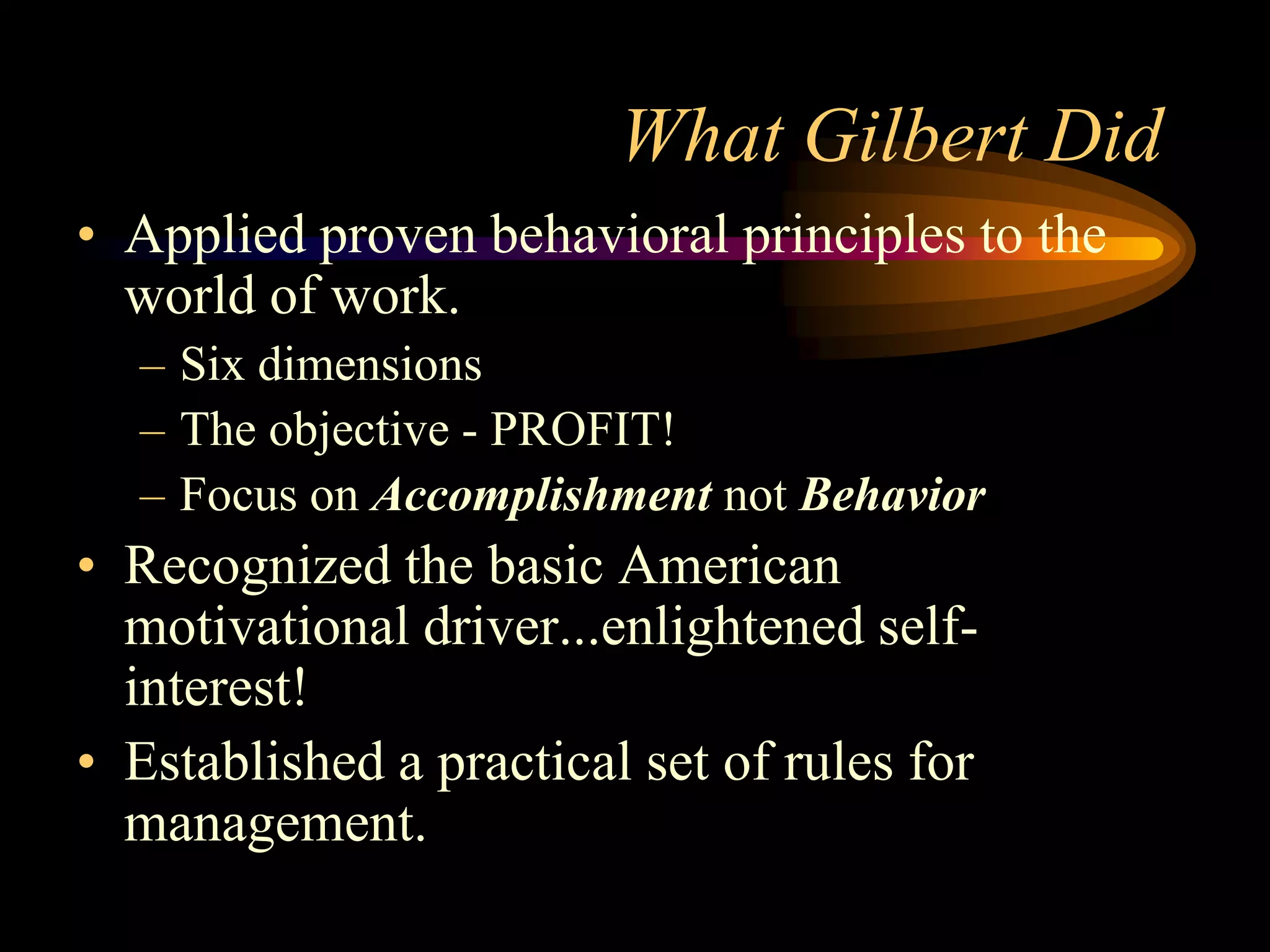 What Gilbert Did
• Applied proven behavioral principles to the
  world of work.
  – Six dimensions
  – The objective - PROFIT!
  – Focus on Accomplishment not Behavior
• Recognized the basic American
  motivational driver...enlightened self-
  interest!
• Established a practical set of rules for
  management.
 