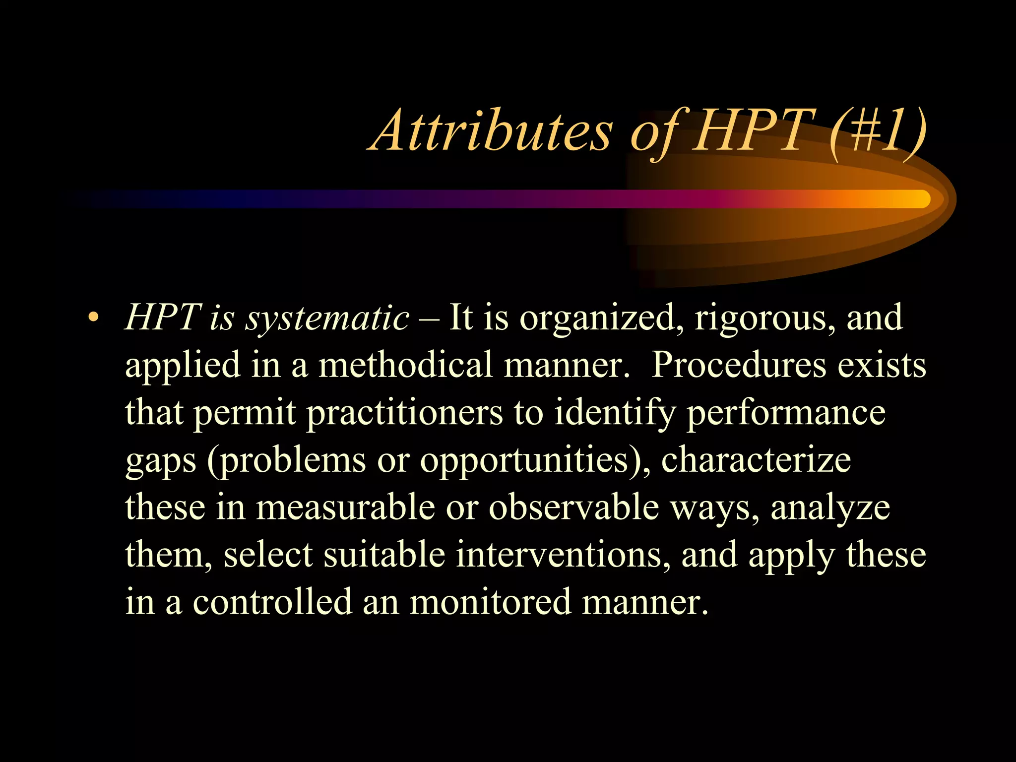 Attributes of HPT (#1)

• HPT is systematic – It is organized, rigorous, and
  applied in a methodical manner. Procedures exists
  that permit practitioners to identify performance
  gaps (problems or opportunities), characterize
  these in measurable or observable ways, analyze
  them, select suitable interventions, and apply these
  in a controlled an monitored manner.
 