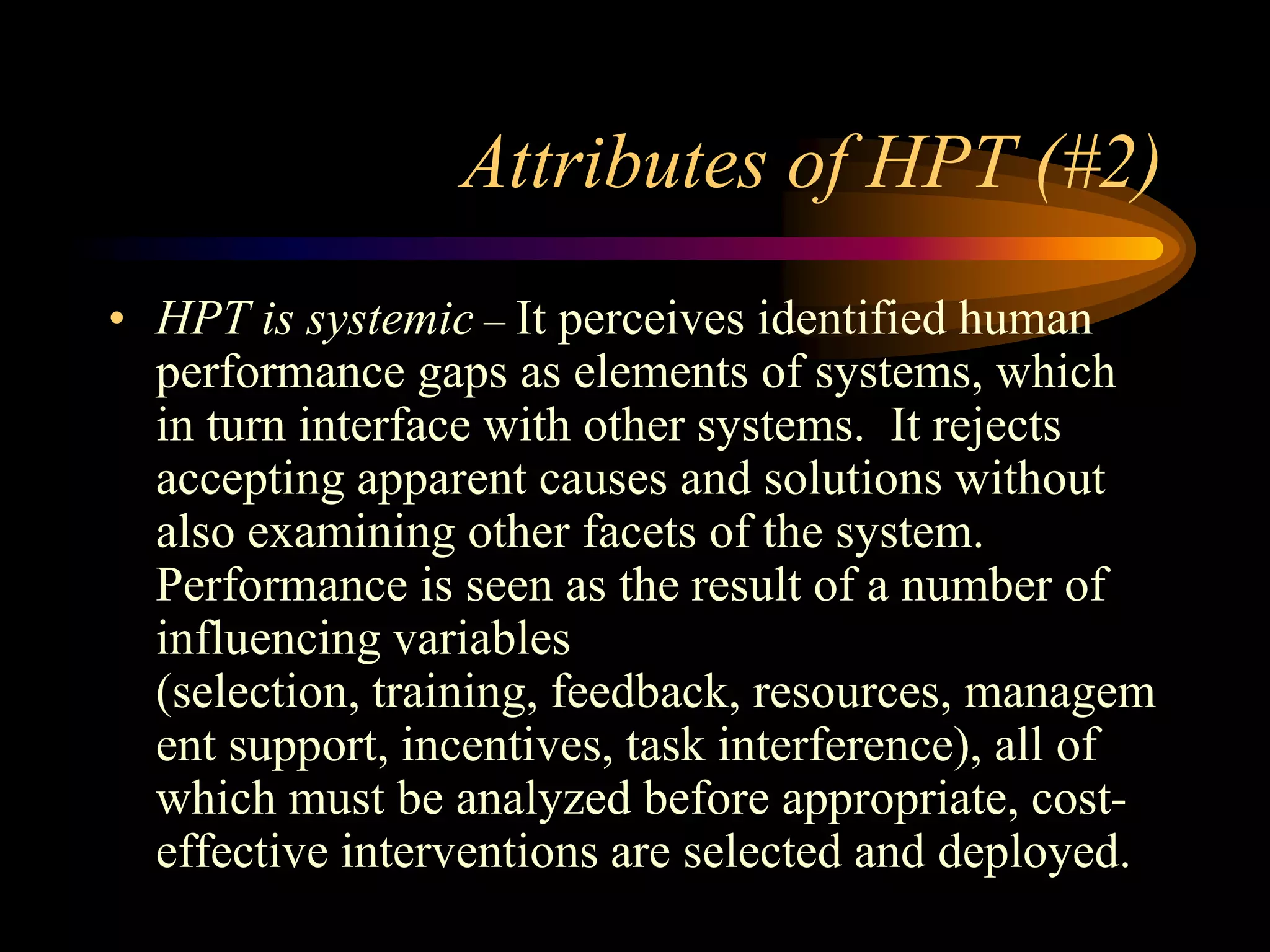 Attributes of HPT (#2)
• HPT is systemic – It perceives identified human
  performance gaps as elements of systems, which
  in turn interface with other systems. It rejects
  accepting apparent causes and solutions without
  also examining other facets of the system.
  Performance is seen as the result of a number of
  influencing variables
  (selection, training, feedback, resources, managem
  ent support, incentives, task interference), all of
  which must be analyzed before appropriate, cost-
  effective interventions are selected and deployed.
 