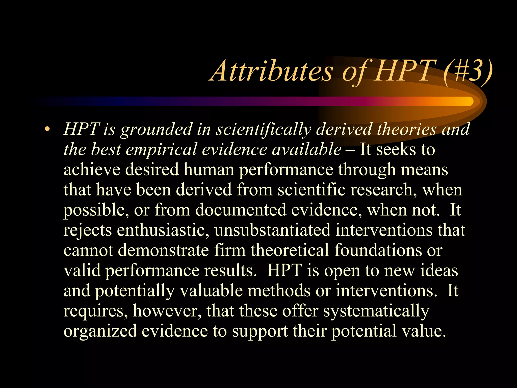 Attributes of HPT (#3)
• HPT is grounded in scientifically derived theories and
  the best empirical evidence available – It seeks to
  achieve desired human performance through means
  that have been derived from scientific research, when
  possible, or from documented evidence, when not. It
  rejects enthusiastic, unsubstantiated interventions that
  cannot demonstrate firm theoretical foundations or
  valid performance results. HPT is open to new ideas
  and potentially valuable methods or interventions. It
  requires, however, that these offer systematically
  organized evidence to support their potential value.
 