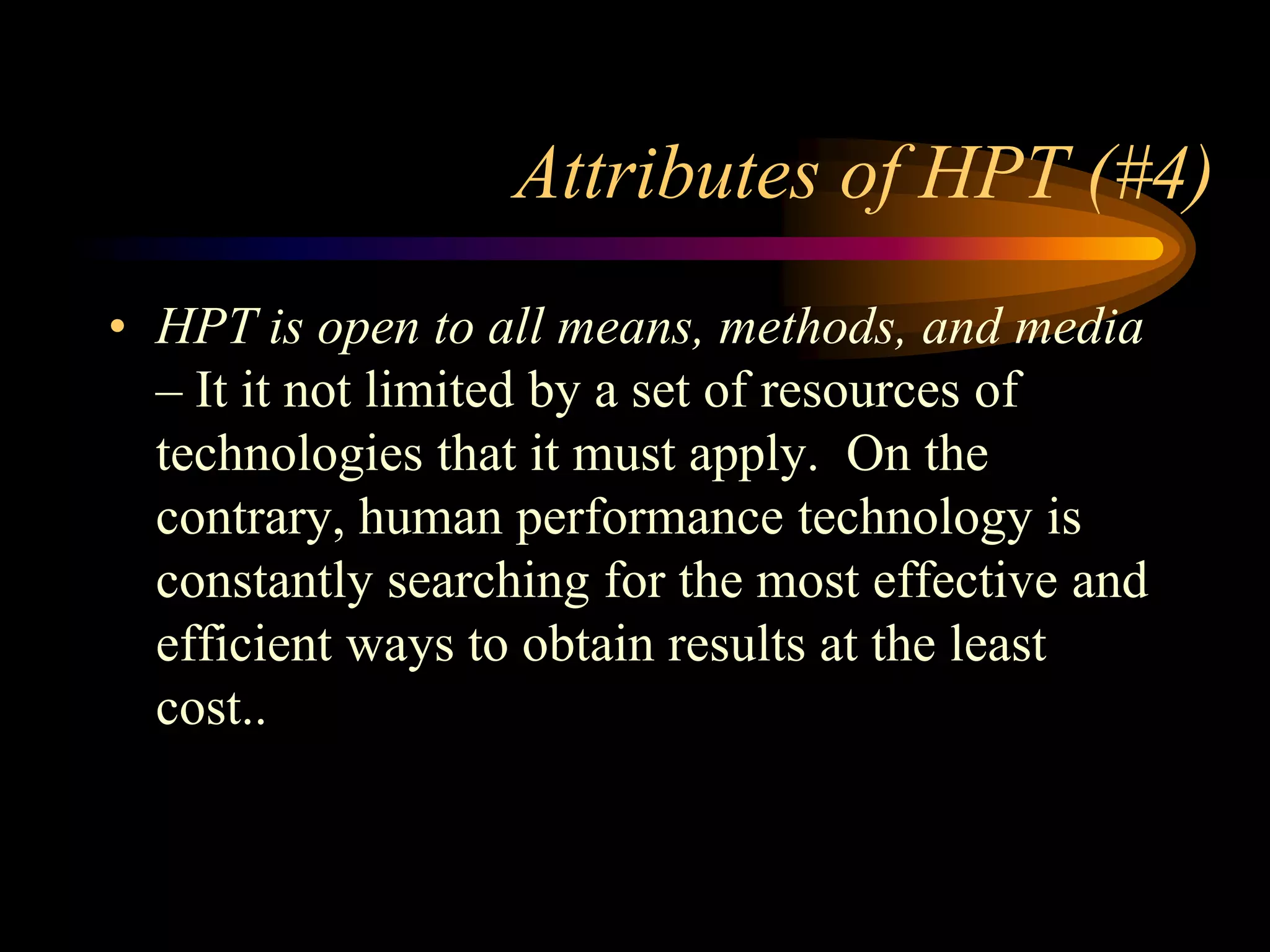 Attributes of HPT (#4)
• HPT is open to all means, methods, and media
  – It it not limited by a set of resources of
  technologies that it must apply. On the
  contrary, human performance technology is
  constantly searching for the most effective and
  efficient ways to obtain results at the least
  cost..
 
