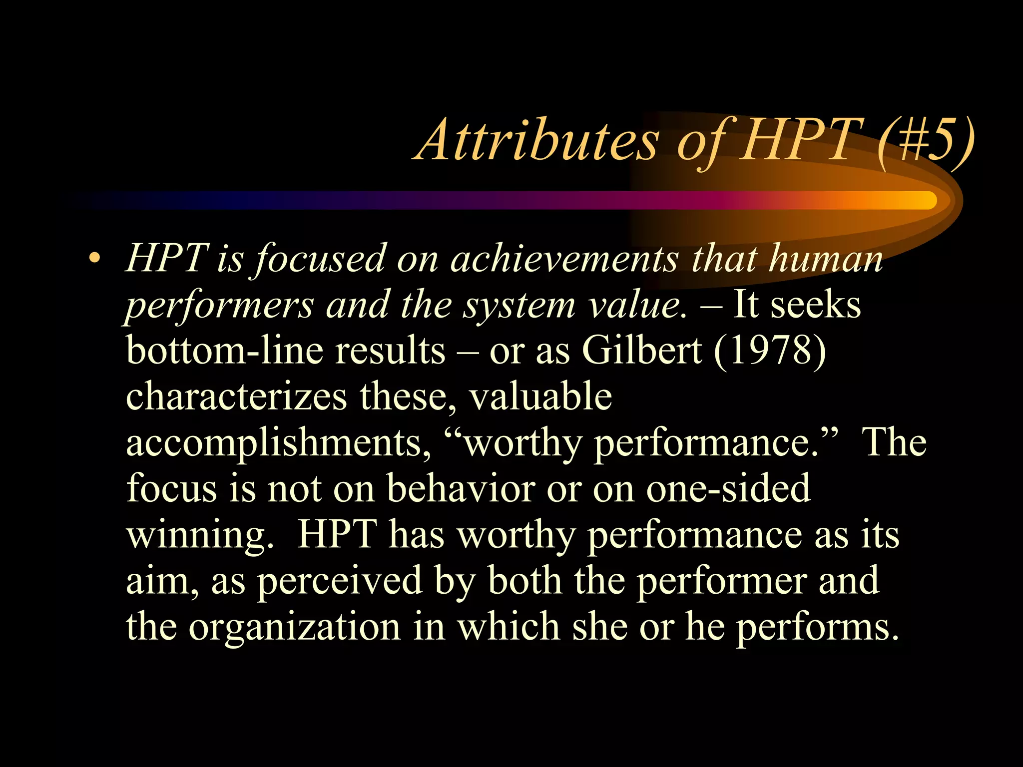 Attributes of HPT (#5)
• HPT is focused on achievements that human
  performers and the system value. – It seeks
  bottom-line results – or as Gilbert (1978)
  characterizes these, valuable
  accomplishments, “worthy performance.” The
  focus is not on behavior or on one-sided
  winning. HPT has worthy performance as its
  aim, as perceived by both the performer and
  the organization in which she or he performs.
 