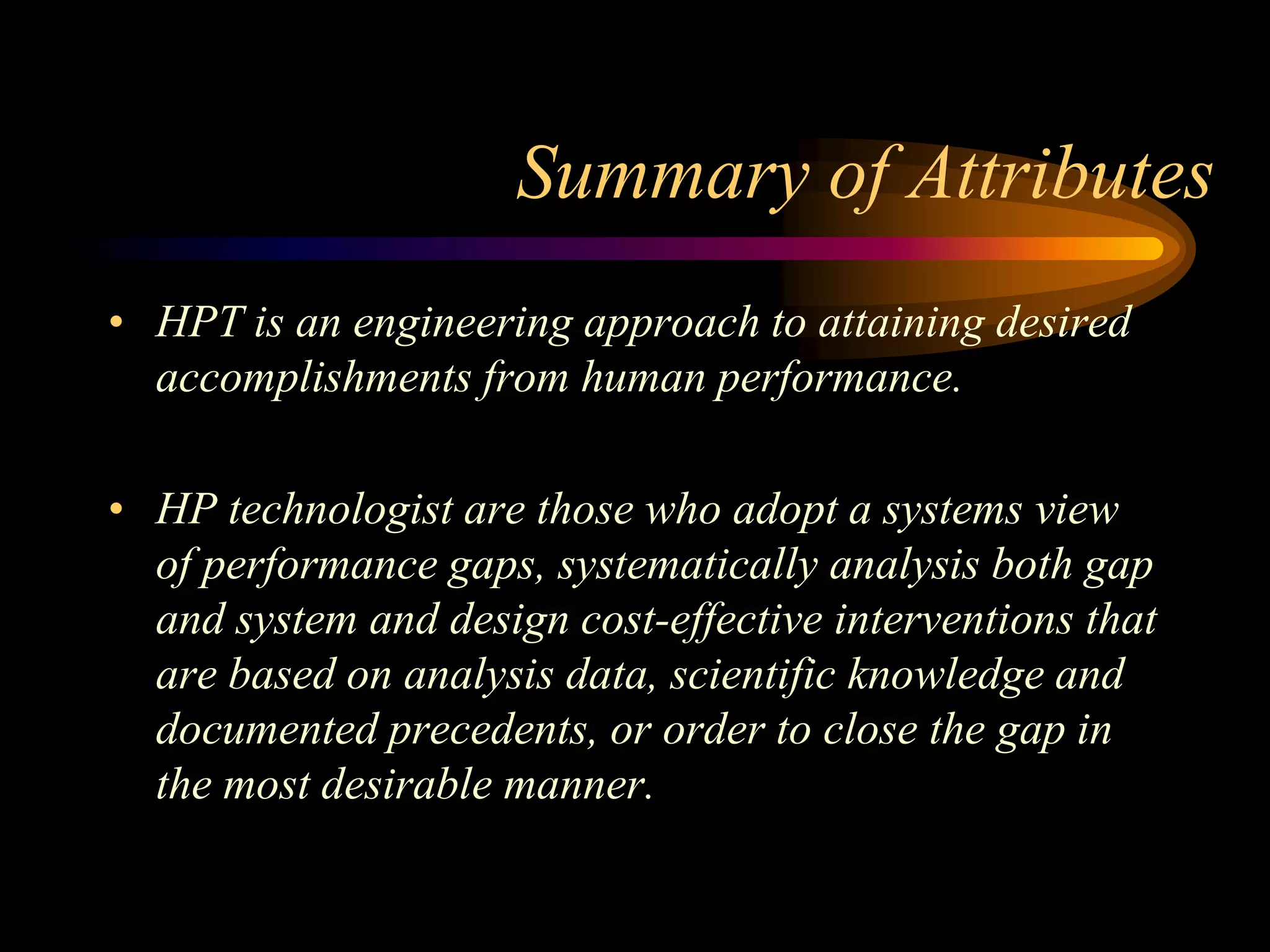 Summary of Attributes
• HPT is an engineering approach to attaining desired
  accomplishments from human performance.

• HP technologist are those who adopt a systems view
  of performance gaps, systematically analysis both gap
  and system and design cost-effective interventions that
  are based on analysis data, scientific knowledge and
  documented precedents, or order to close the gap in
  the most desirable manner.
 
