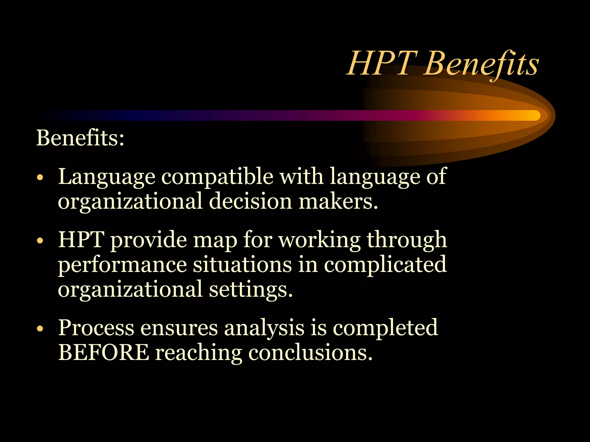 HPT Benefits
Benefits:
• Language compatible with language of
  organizational decision makers.
• HPT provide map for working through
  performance situations in complicated
  organizational settings.
• Process ensures analysis is completed
  BEFORE reaching conclusions.
 