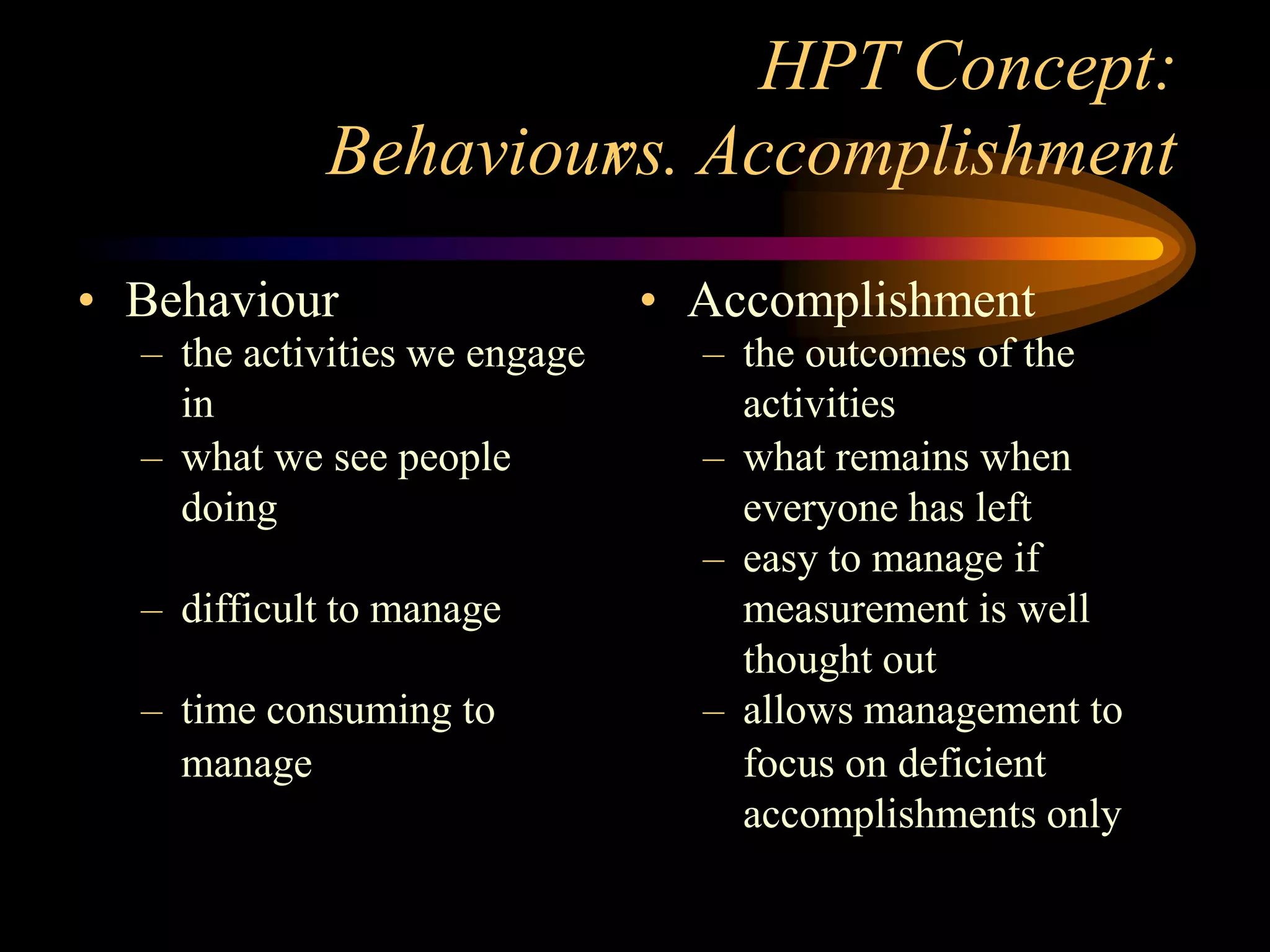 HPT Concept:
            Behaviour Accomplishment
                    vs.
• Behaviour                    • Accomplishment
  – the activities we engage     – the outcomes of the
    in                             activities
  – what we see people           – what remains when
    doing                          everyone has left
                                 – easy to manage if
  – difficult to manage            measurement is well
                                   thought out
  – time consuming to            – allows management to
    manage                         focus on deficient
                                   accomplishments only
 
