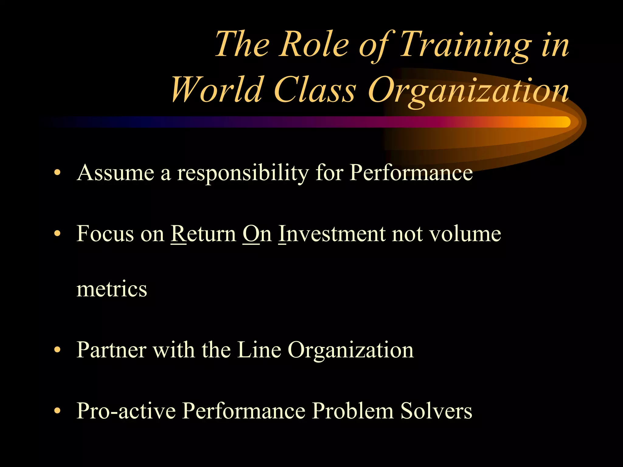The Role of Training in
            World Class Organization

• Assume a responsibility for Performance

• Focus on Return On Investment not volume

  metrics

• Partner with the Line Organization

• Pro-active Performance Problem Solvers
 