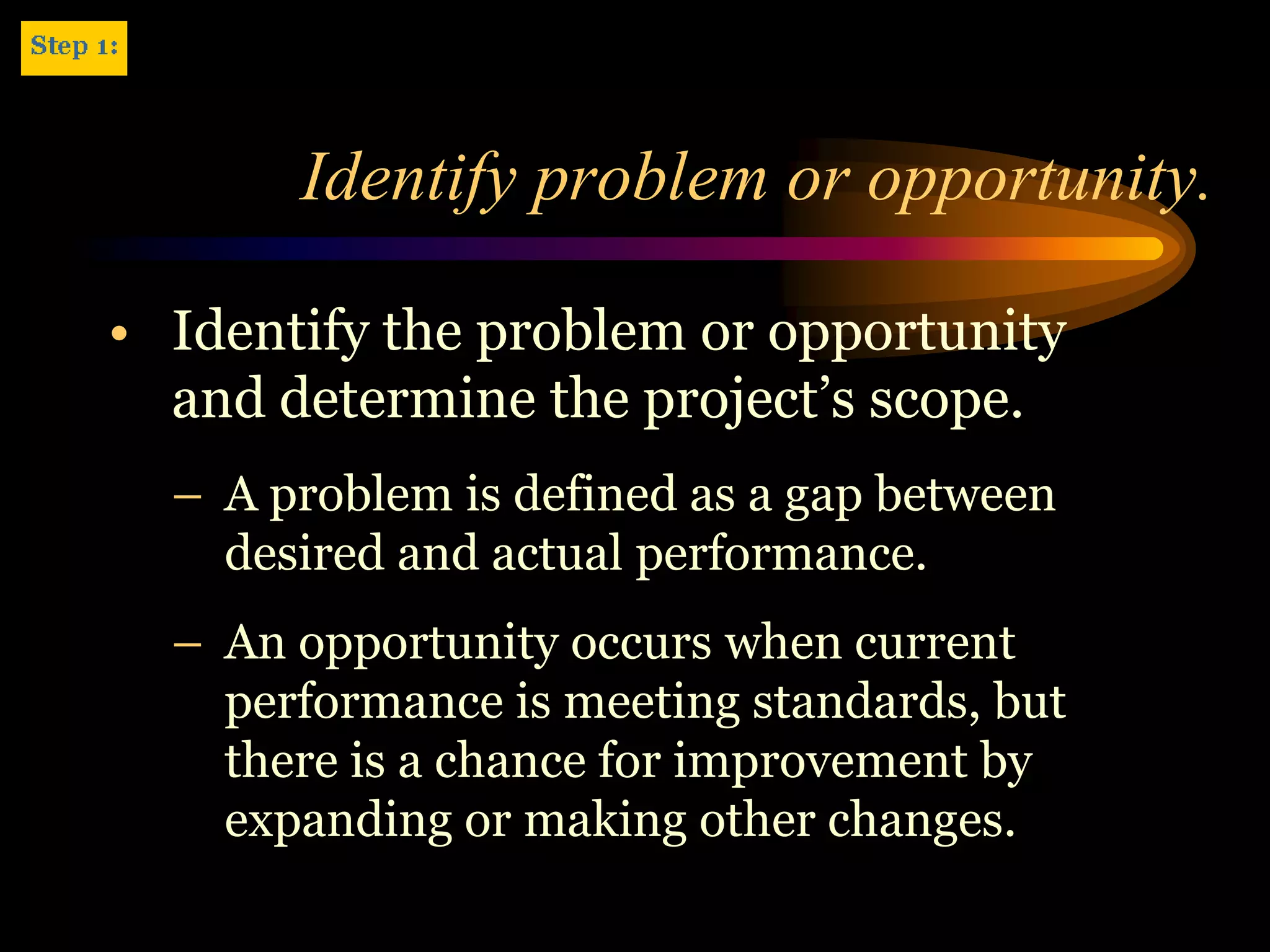Identify problem or opportunity.

• Identify the problem or opportunity
  and determine the project’s scope.
  – A problem is defined as a gap between
    desired and actual performance.
  – An opportunity occurs when current
    performance is meeting standards, but
    there is a chance for improvement by
    expanding or making other changes.
 
