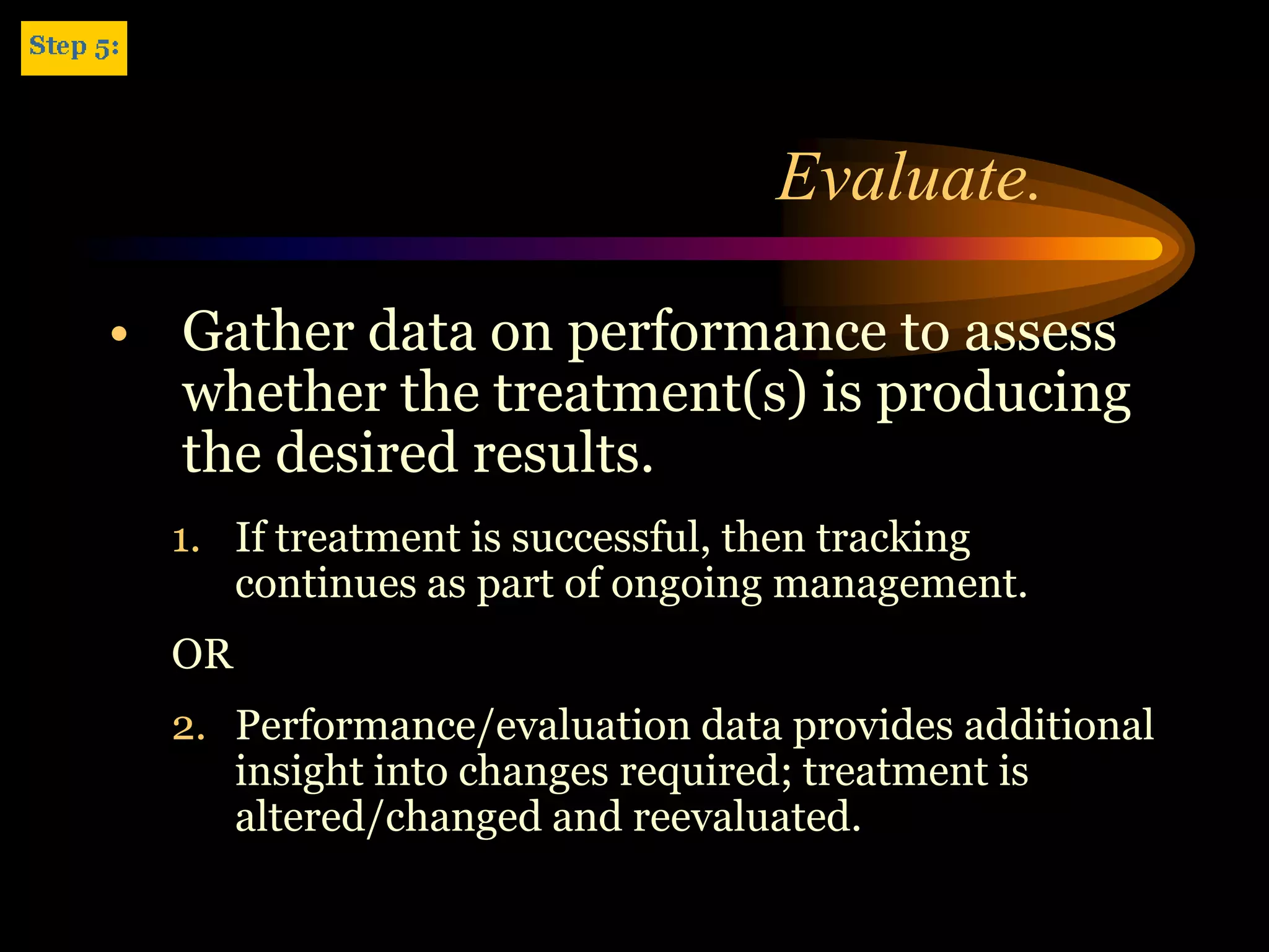 Evaluate.

• Gather data on performance to assess
  whether the treatment(s) is producing
  the desired results.
  1. If treatment is successful, then tracking
     continues as part of ongoing management.
  OR
  2. Performance/evaluation data provides additional
     insight into changes required; treatment is
     altered/changed and reevaluated.
 