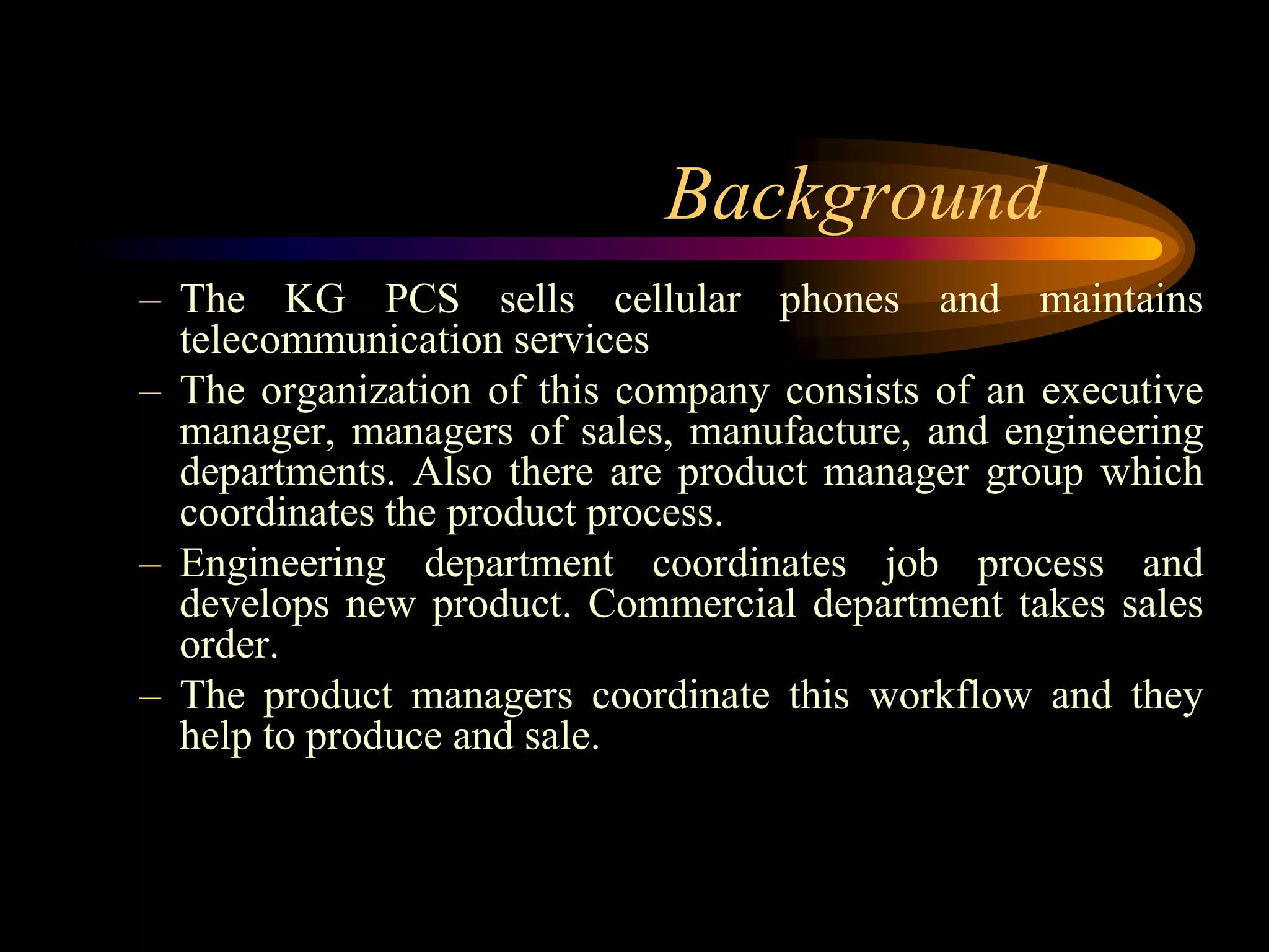 Background
– The KG PCS sells cellular phones and maintains
  telecommunication services
– The organization of this company consists of an executive
  manager, managers of sales, manufacture, and engineering
  departments. Also there are product manager group which
  coordinates the product process.
– Engineering department coordinates job process and
  develops new product. Commercial department takes sales
  order.
– The product managers coordinate this workflow and they
  help to produce and sale.
 