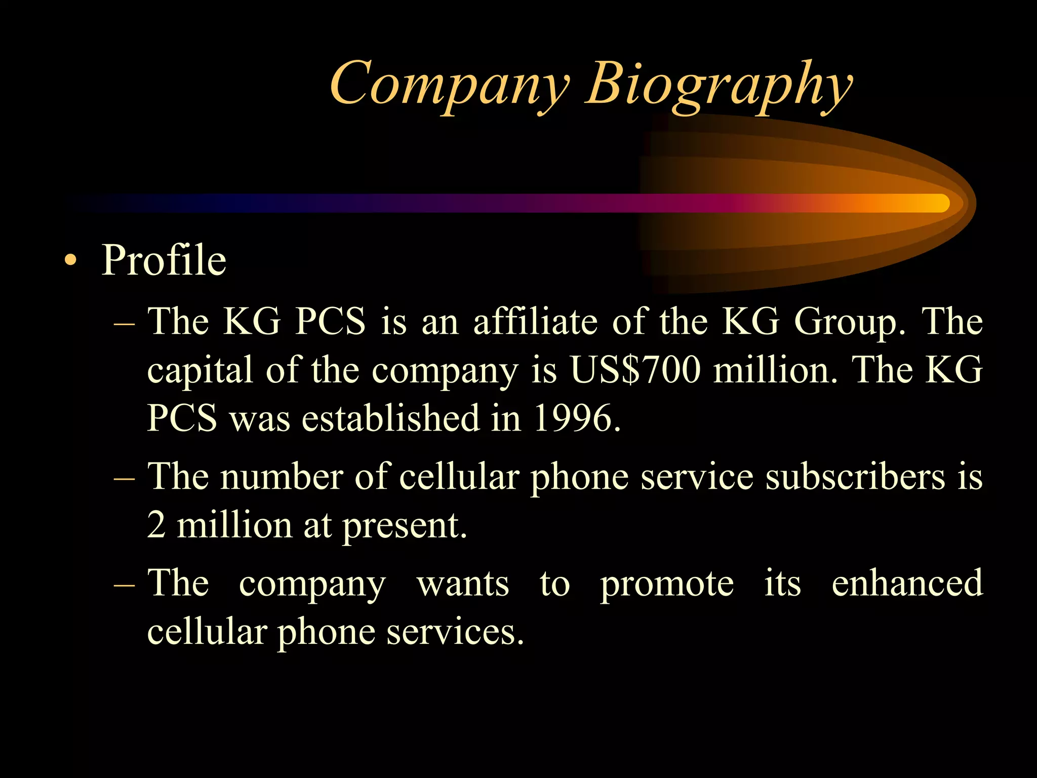 Company Biography

• Profile
  – The KG PCS is an affiliate of the KG Group. The
    capital of the company is US$700 million. The KG
    PCS was established in 1996.
  – The number of cellular phone service subscribers is
    2 million at present.
  – The company wants to promote its enhanced
    cellular phone services.
 
