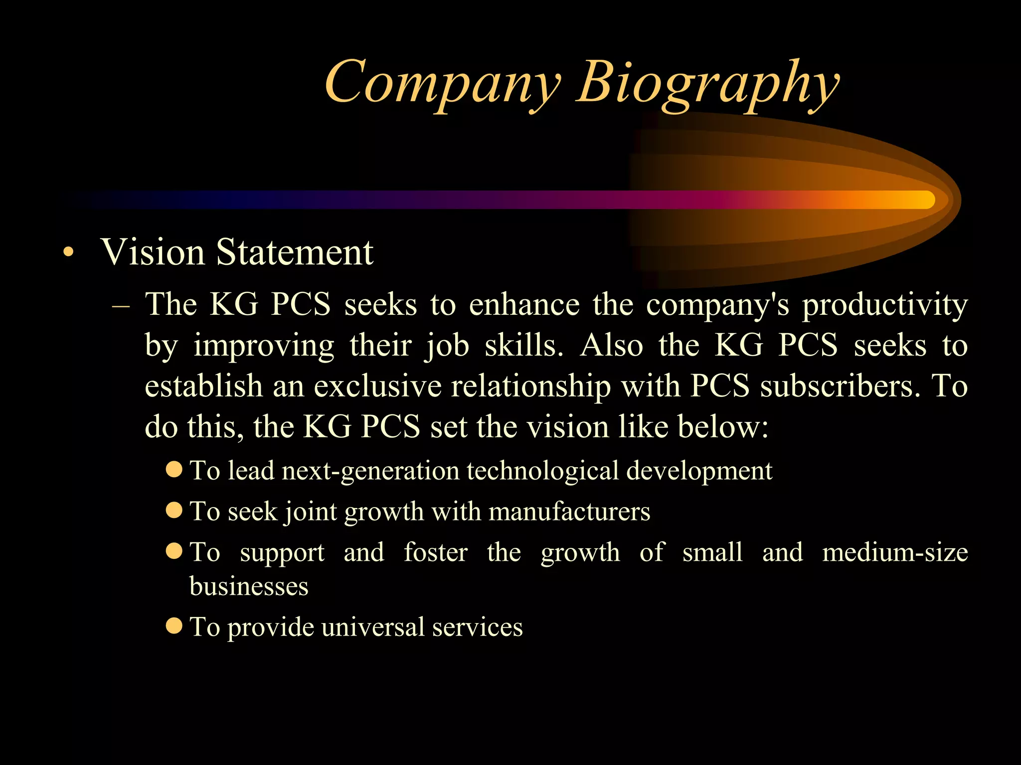 Company Biography

• Vision Statement
  – The KG PCS seeks to enhance the company's productivity
    by improving their job skills. Also the KG PCS seeks to
    establish an exclusive relationship with PCS subscribers. To
    do this, the KG PCS set the vision like below:
      To lead next-generation technological development
      To seek joint growth with manufacturers
      To support and foster the growth of small and medium-size
       businesses
      To provide universal services
 