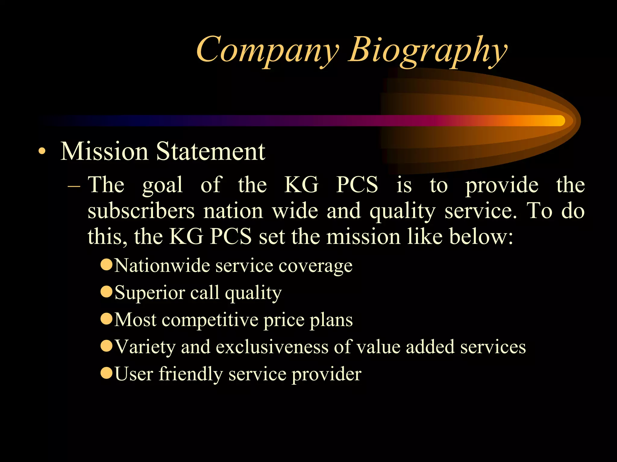 Company Biography

• Mission Statement
  – The goal of the KG PCS is to provide the
    subscribers nation wide and quality service. To do
    this, the KG PCS set the mission like below:
     Nationwide service coverage
     Superior call quality
     Most competitive price plans
     Variety and exclusiveness of value added services
     User friendly service provider
 