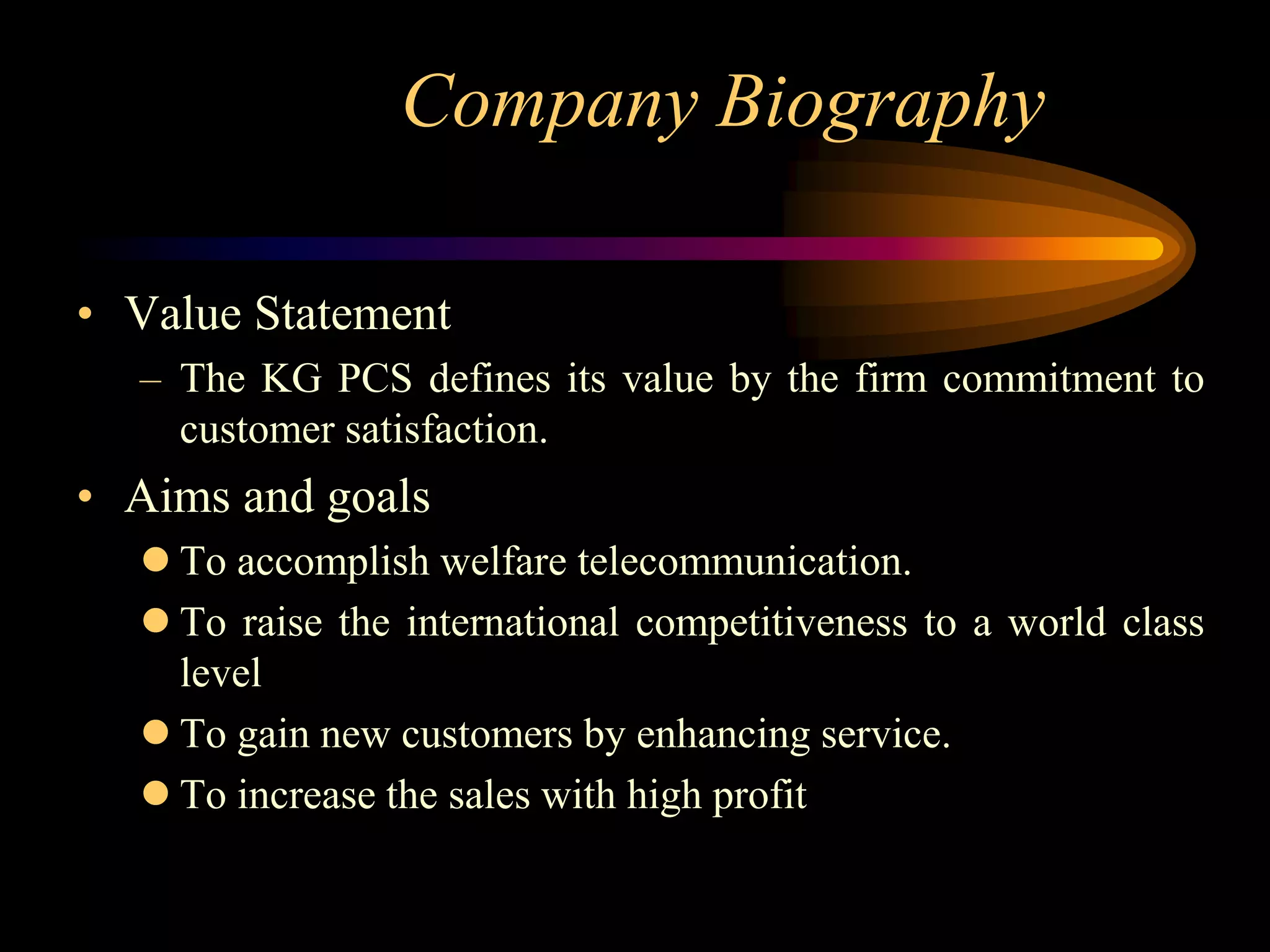 Company Biography

• Value Statement
  – The KG PCS defines its value by the firm commitment to
    customer satisfaction.
• Aims and goals
   To accomplish welfare telecommunication.
   To raise the international competitiveness to a world class
    level
   To gain new customers by enhancing service.
   To increase the sales with high profit
 