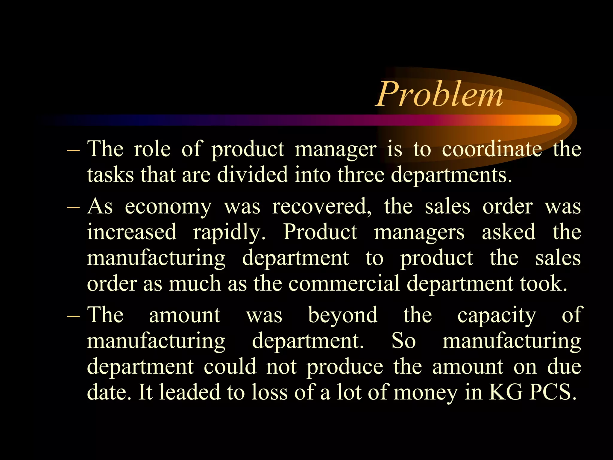 Problem
– The role of product manager is to coordinate the
  tasks that are divided into three departments.
– As economy was recovered, the sales order was
  increased rapidly. Product managers asked the
  manufacturing department to product the sales
  order as much as the commercial department took.
– The amount was beyond the capacity of
  manufacturing department. So manufacturing
  department could not produce the amount on due
  date. It leaded to loss of a lot of money in KG PCS.
 