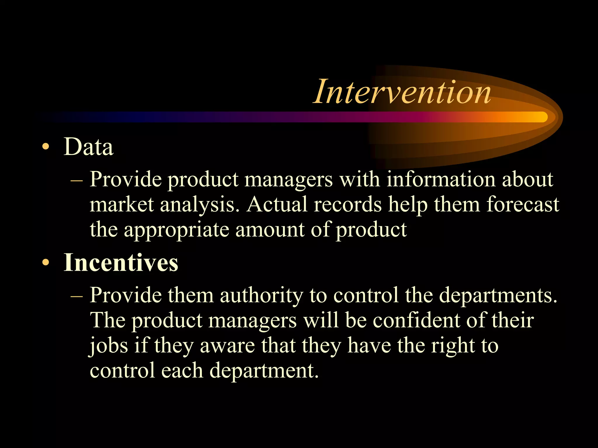 Intervention
• Data
  – Provide product managers with information about
    market analysis. Actual records help them forecast
    the appropriate amount of product
• Incentives
  – Provide them authority to control the departments.
    The product managers will be confident of their
    jobs if they aware that they have the right to
    control each department.
 