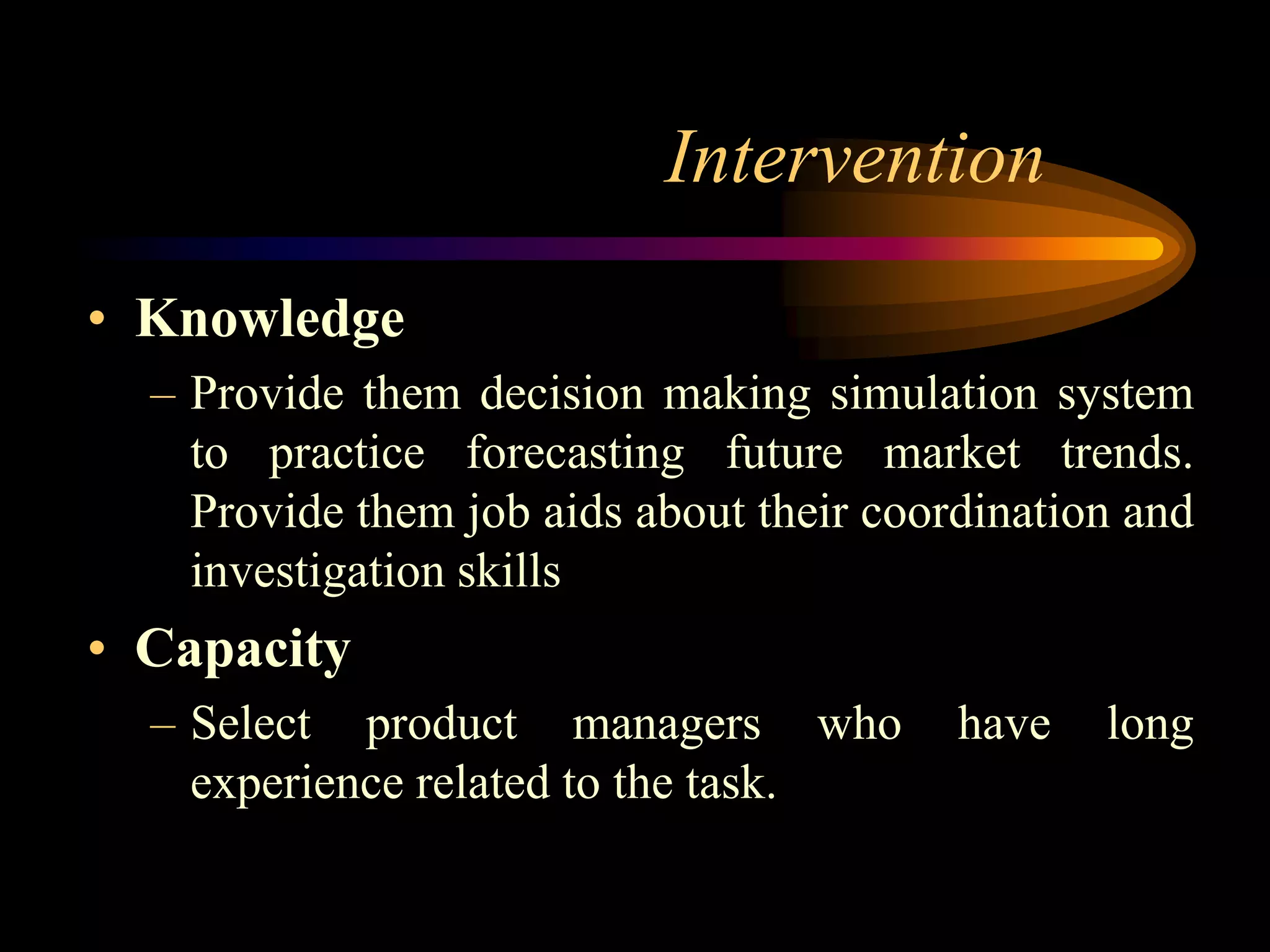 Intervention
• Knowledge
  – Provide them decision making simulation system
    to practice forecasting future market trends.
    Provide them job aids about their coordination and
    investigation skills
• Capacity
  – Select product managers who           have   long
    experience related to the task.
 