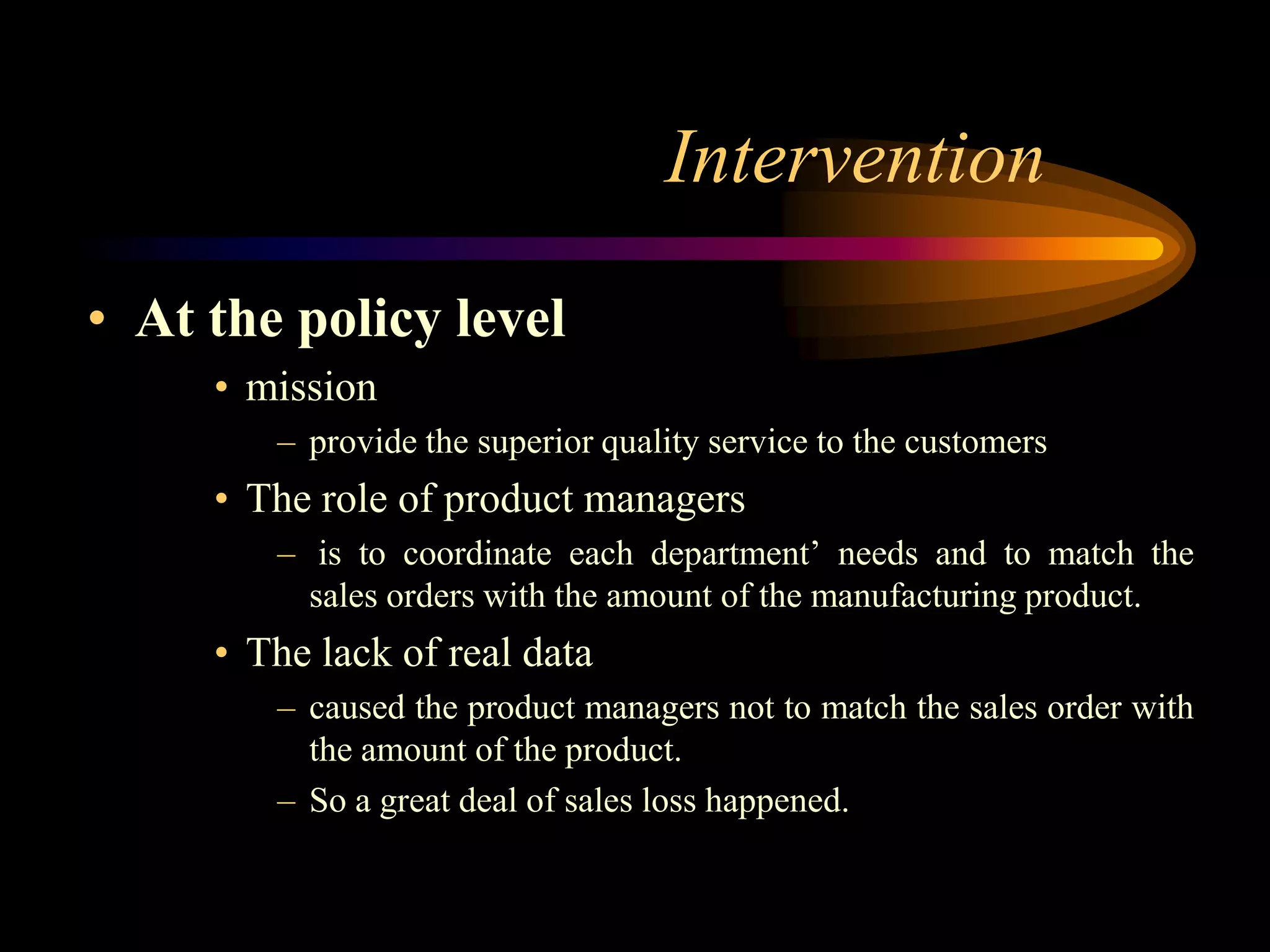 Intervention
• At the policy level
     • mission
        – provide the superior quality service to the customers
     • The role of product managers
        – is to coordinate each department’ needs and to match the
          sales orders with the amount of the manufacturing product.
     • The lack of real data
        – caused the product managers not to match the sales order with
          the amount of the product.
        – So a great deal of sales loss happened.
 
