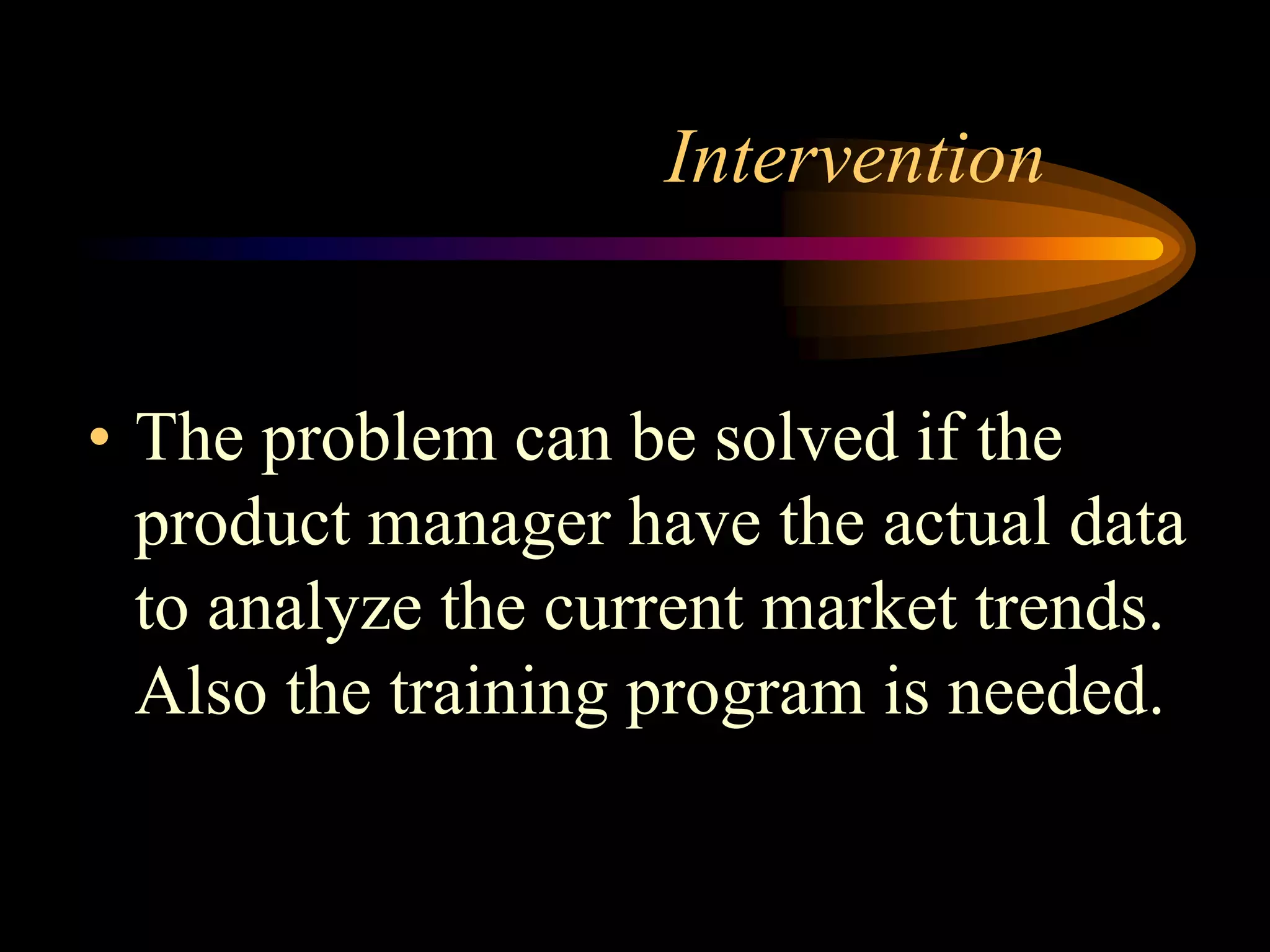 Intervention


• The problem can be solved if the
  product manager have the actual data
  to analyze the current market trends.
  Also the training program is needed.
 