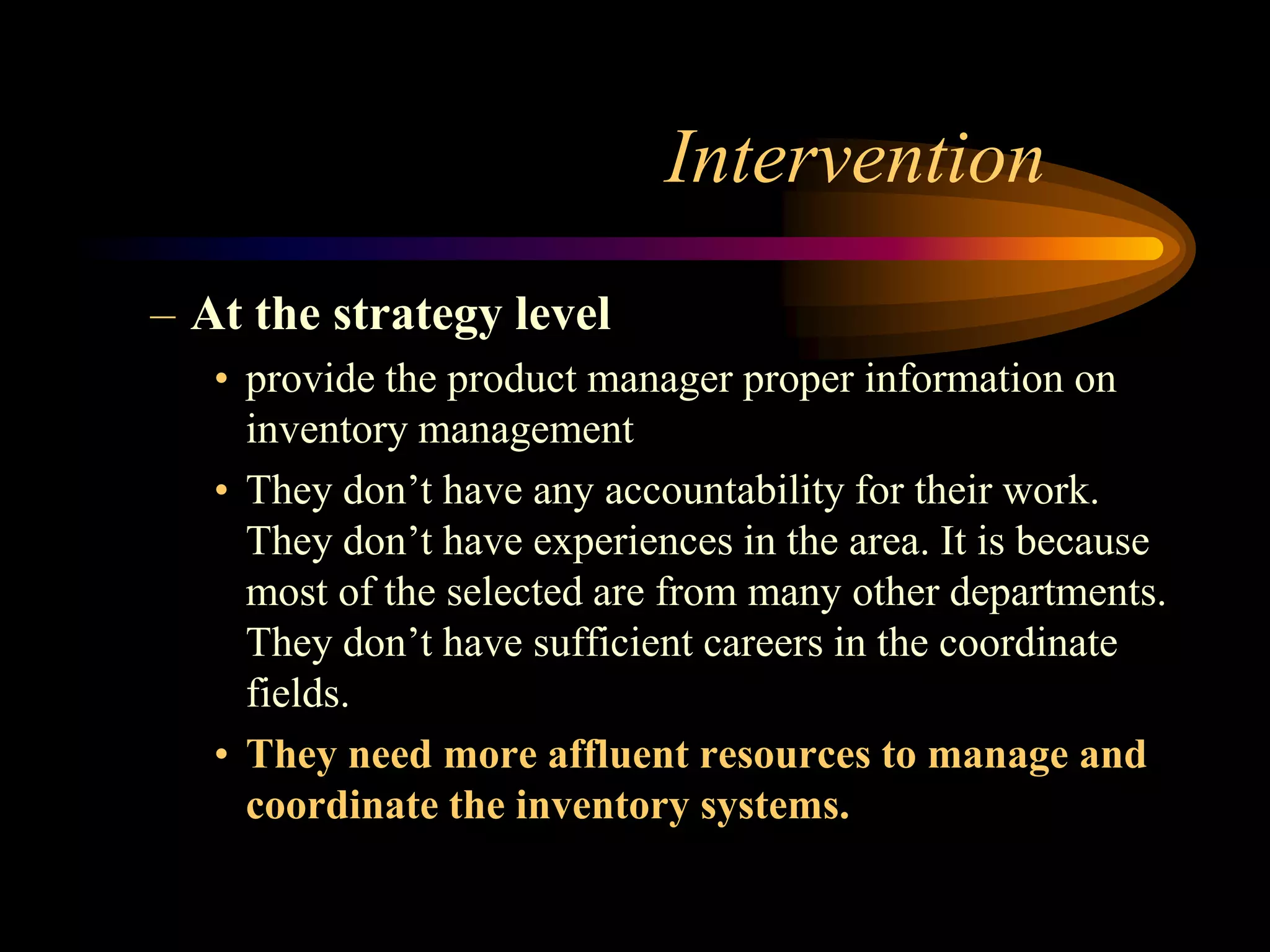 Intervention
– At the strategy level
   • provide the product manager proper information on
     inventory management
   • They don’t have any accountability for their work.
     They don’t have experiences in the area. It is because
     most of the selected are from many other departments.
     They don’t have sufficient careers in the coordinate
     fields.
   • They need more affluent resources to manage and
     coordinate the inventory systems.
 