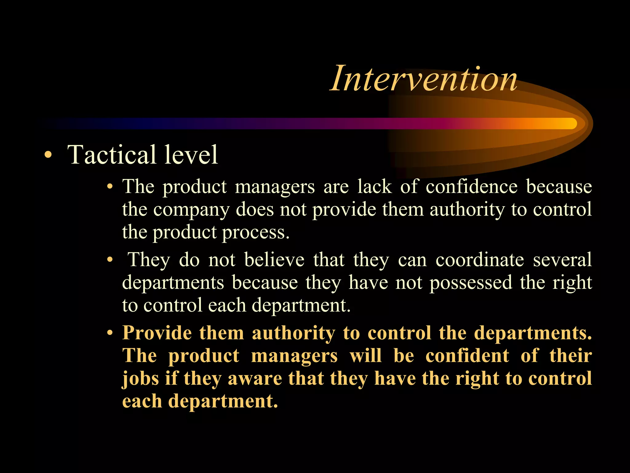 Intervention
• Tactical level
     • The product managers are lack of confidence because
       the company does not provide them authority to control
       the product process.
     • They do not believe that they can coordinate several
       departments because they have not possessed the right
       to control each department.
     • Provide them authority to control the departments.
       The product managers will be confident of their
       jobs if they aware that they have the right to control
       each department.
 