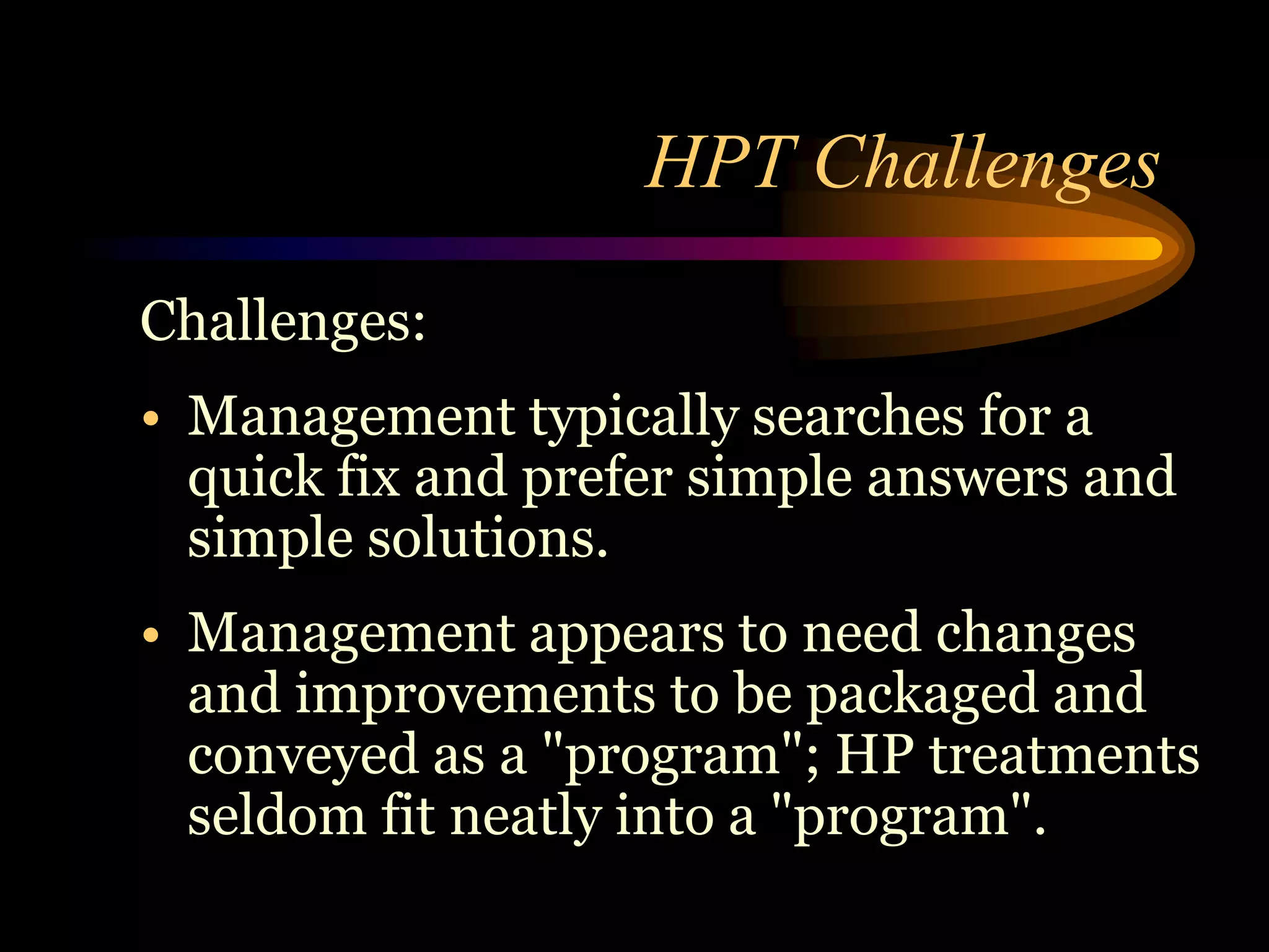 HPT Challenges
Challenges:
• Management typically searches for a
  quick fix and prefer simple answers and
  simple solutions.
• Management appears to need changes
  and improvements to be packaged and
  conveyed as a "program"; HP treatments
  seldom fit neatly into a "program".
 