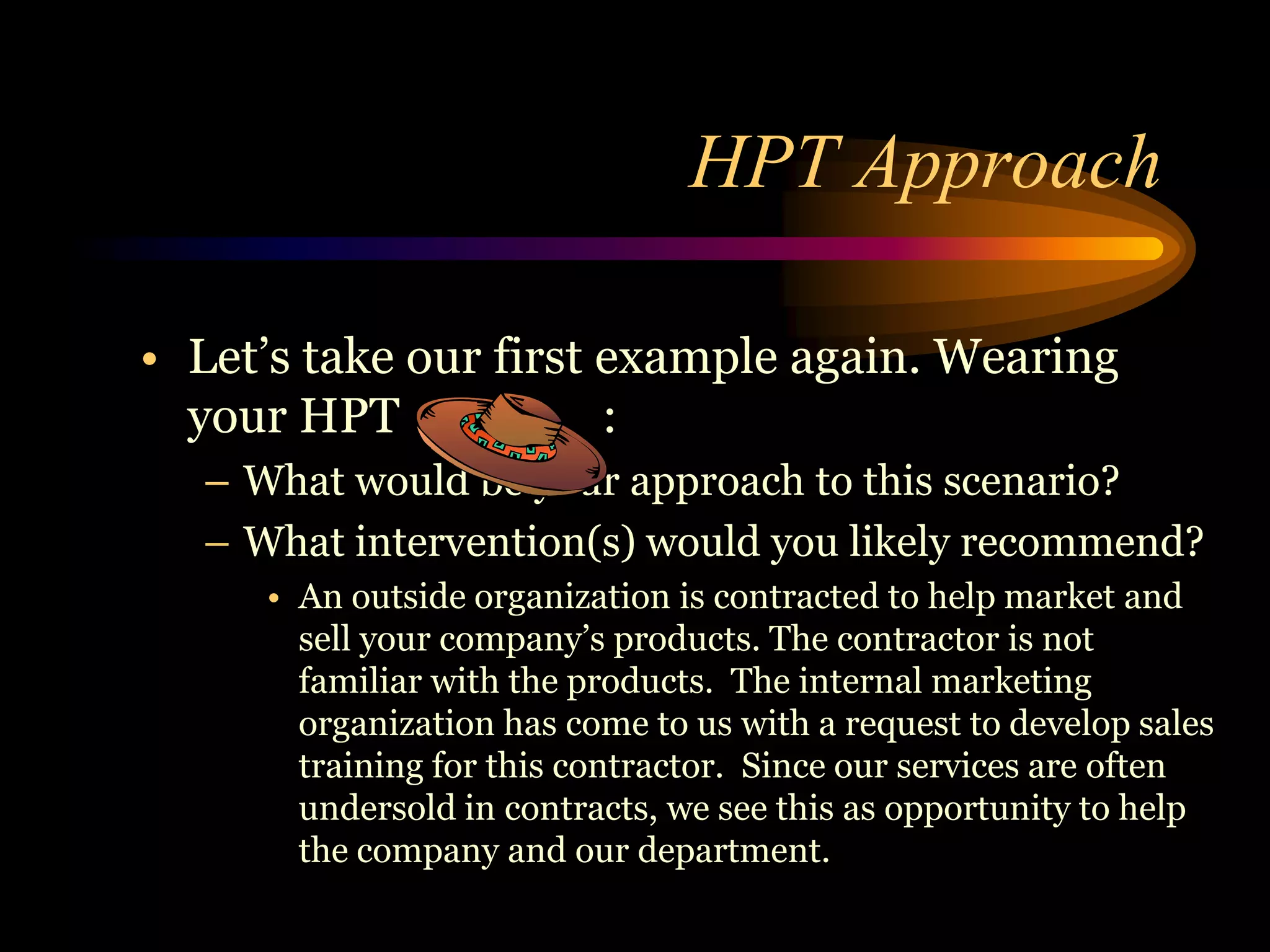 HPT Approach

• Let’s take our first example again. Wearing
  your HPT             :
  – What would be your approach to this scenario?
  – What intervention(s) would you likely recommend?
     • An outside organization is contracted to help market and
       sell your company’s products. The contractor is not
       familiar with the products. The internal marketing
       organization has come to us with a request to develop sales
       training for this contractor. Since our services are often
       undersold in contracts, we see this as opportunity to help
       the company and our department.
 