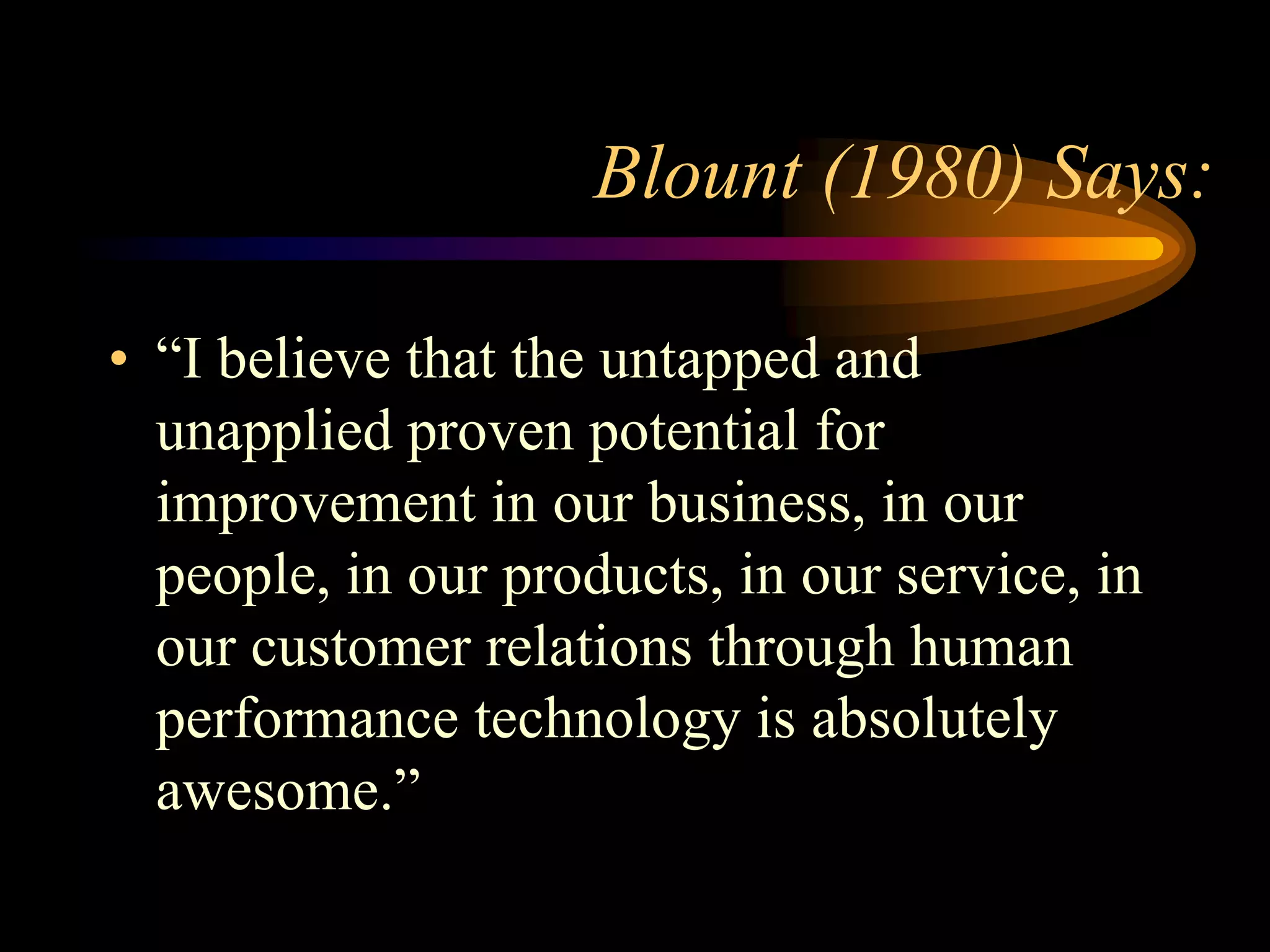 Blount (1980) Says:

• “I believe that the untapped and
  unapplied proven potential for
  improvement in our business, in our
  people, in our products, in our service, in
  our customer relations through human
  performance technology is absolutely
  awesome.”
 