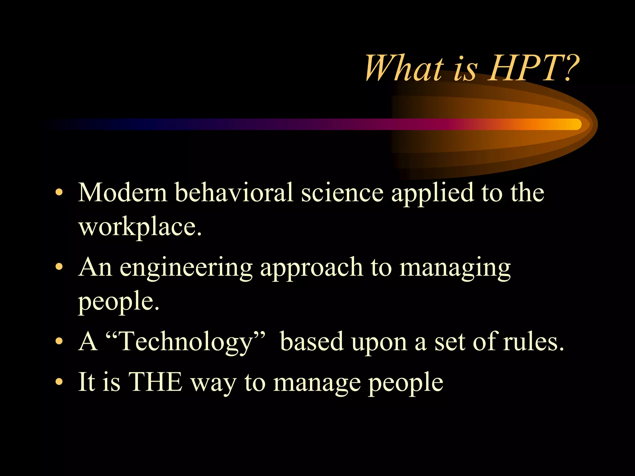 What is HPT?


• Modern behavioral science applied to the
  workplace.
• An engineering approach to managing
  people.
• A “Technology” based upon a set of rules.
• It is THE way to manage people
 