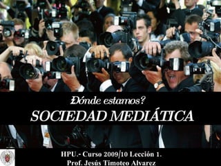 ¿Dónde estamos?   SOCIEDAD MEDIÁTICA HPU.- Curso 2009/10 Lección 1. Prof. Jesús Timoteo Alvarez 