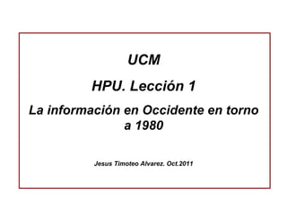 UCM HPU. Lección 1 La información en Occidente en torno a 1980 Jesus Timoteo Alvarez. Oct.2011 