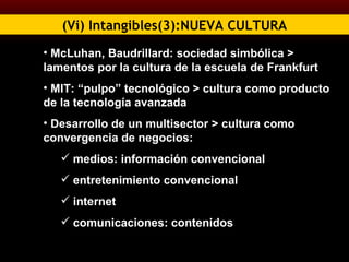(Vi) Intangibles(3):NUEVA CULTURA McLuhan, Baudrillard: sociedad simbólica >   lamentos por la cultura de la escuela de Frankfurt MIT: “pulpo” tecnológico > cultura como producto de la tecnología avanzada Desarrollo de un multisector > cultura como convergencia de negocios: medios: información convencional entretenimiento convencional internet comunicaciones: contenidos  