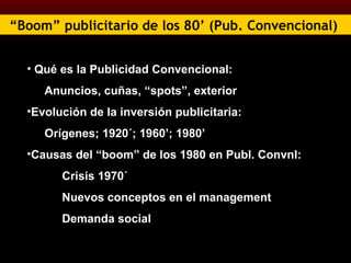 “ Boom” publicitario de los 80’ (Pub. Convencional)   Qué es la Publicidad Convencional: Anuncios, cuñas, “spots”, exterior Evolución de la inversión publicitaria:  Orígenes; 1920´; 1960’; 1980’ Causas del “boom” de los 1980 en Publ. Convnl: Crisis 1970´ Nuevos conceptos en el management Demanda social 