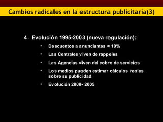 Cambios radicales en la estructura publicitaria(3) 4.  Evolución 1995-2003 (nueva regulación):  Descuentos a anunciantes < 10% Las Centrales viven de rappeles Las Agencias viven del cobro de servicios Los medios pueden estimar cálculos  reales sobre su publicidad Evolución 2000- 2005 