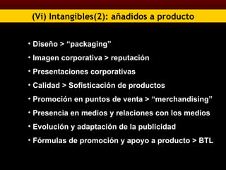 (Vi) Intangibles(2): añadidos a producto Diseño > “packaging” Imagen corporativa > reputación Presentaciones corporativas Calidad > Sofisticación de productos Promoción en puntos de venta > “merchandising” Presencia en medios y relaciones con los medios Evolución y adaptación de la publicidad Fórmulas de promoción y apoyo a producto > BTL 