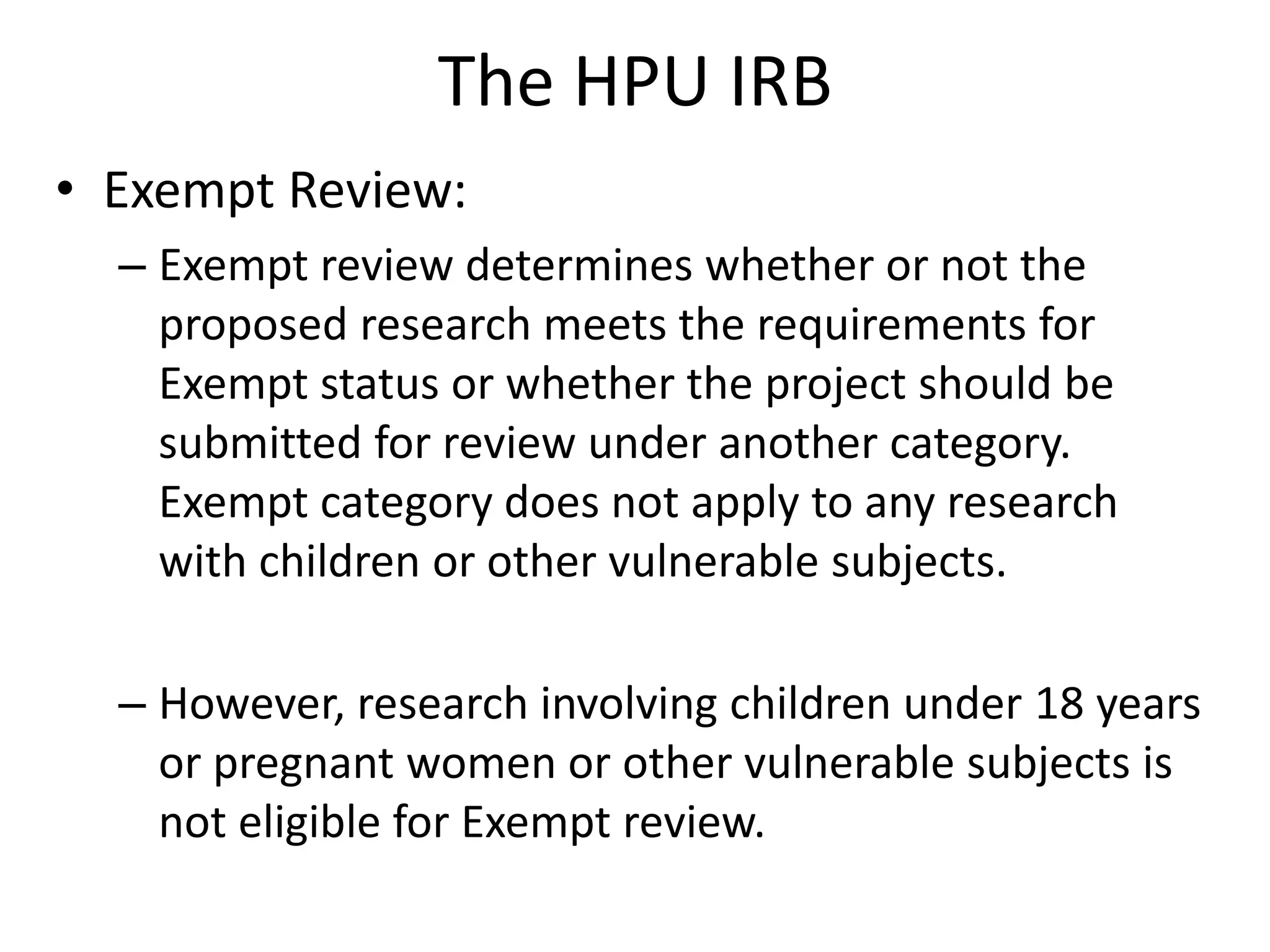 The HPU IRB
• Exempt Review:
– Exempt review determines whether or not the
proposed research meets the requirements for
Exempt status or whether the project should be
submitted for review under another category.
Exempt category does not apply to any research
with children or other vulnerable subjects.
– However, research involving children under 18 years
or pregnant women or other vulnerable subjects is
not eligible for Exempt review.
 