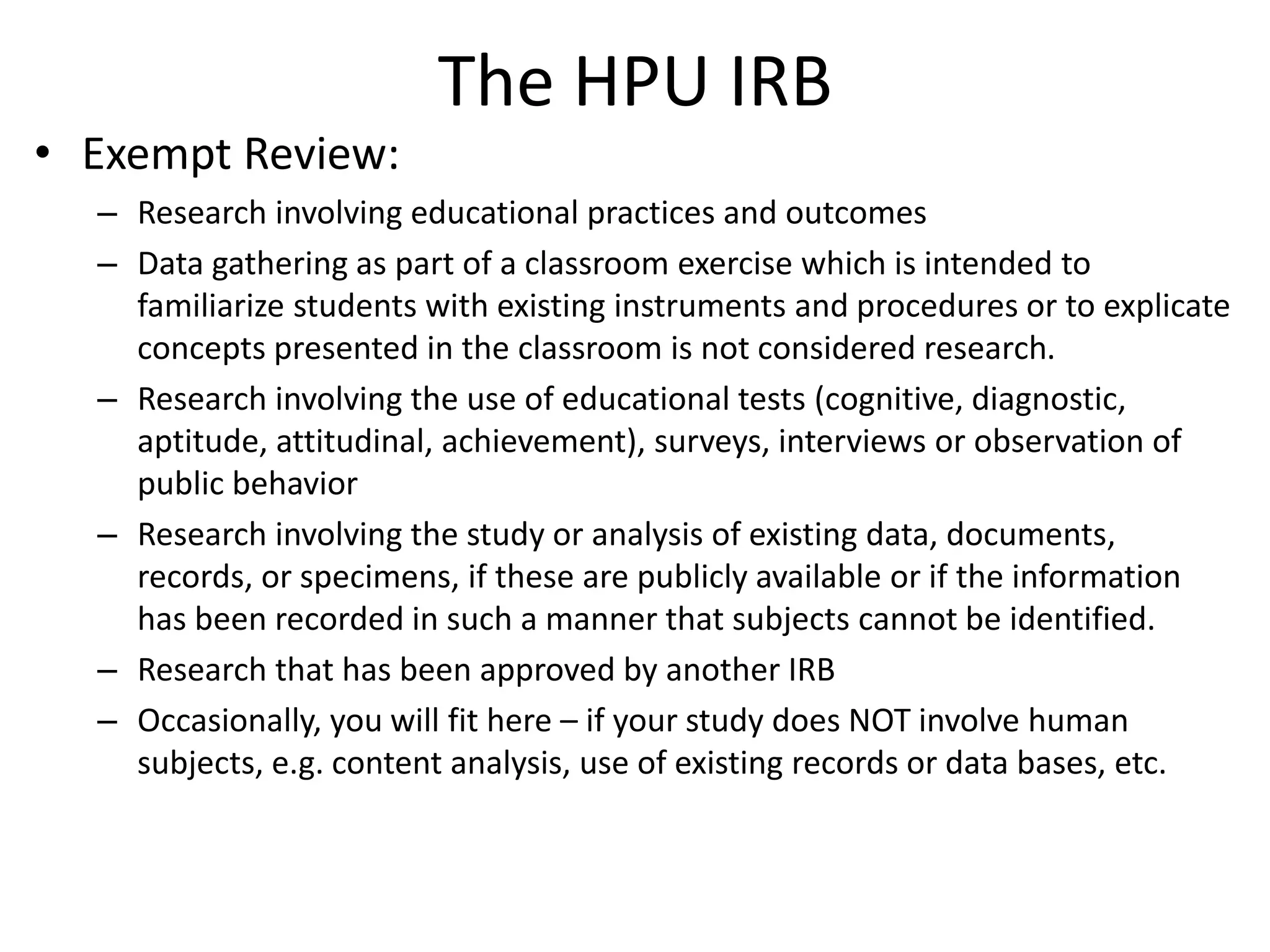 The HPU IRB
• Exempt Review:
– Research involving educational practices and outcomes
– Data gathering as part of a classroom exercise which is intended to
familiarize students with existing instruments and procedures or to explicate
concepts presented in the classroom is not considered research.
– Research involving the use of educational tests (cognitive, diagnostic,
aptitude, attitudinal, achievement), surveys, interviews or observation of
public behavior
– Research involving the study or analysis of existing data, documents,
records, or specimens, if these are publicly available or if the information
has been recorded in such a manner that subjects cannot be identified.
– Research that has been approved by another IRB
– Occasionally, you will fit here – if your study does NOT involve human
subjects, e.g. content analysis, use of existing records or data bases, etc.
 