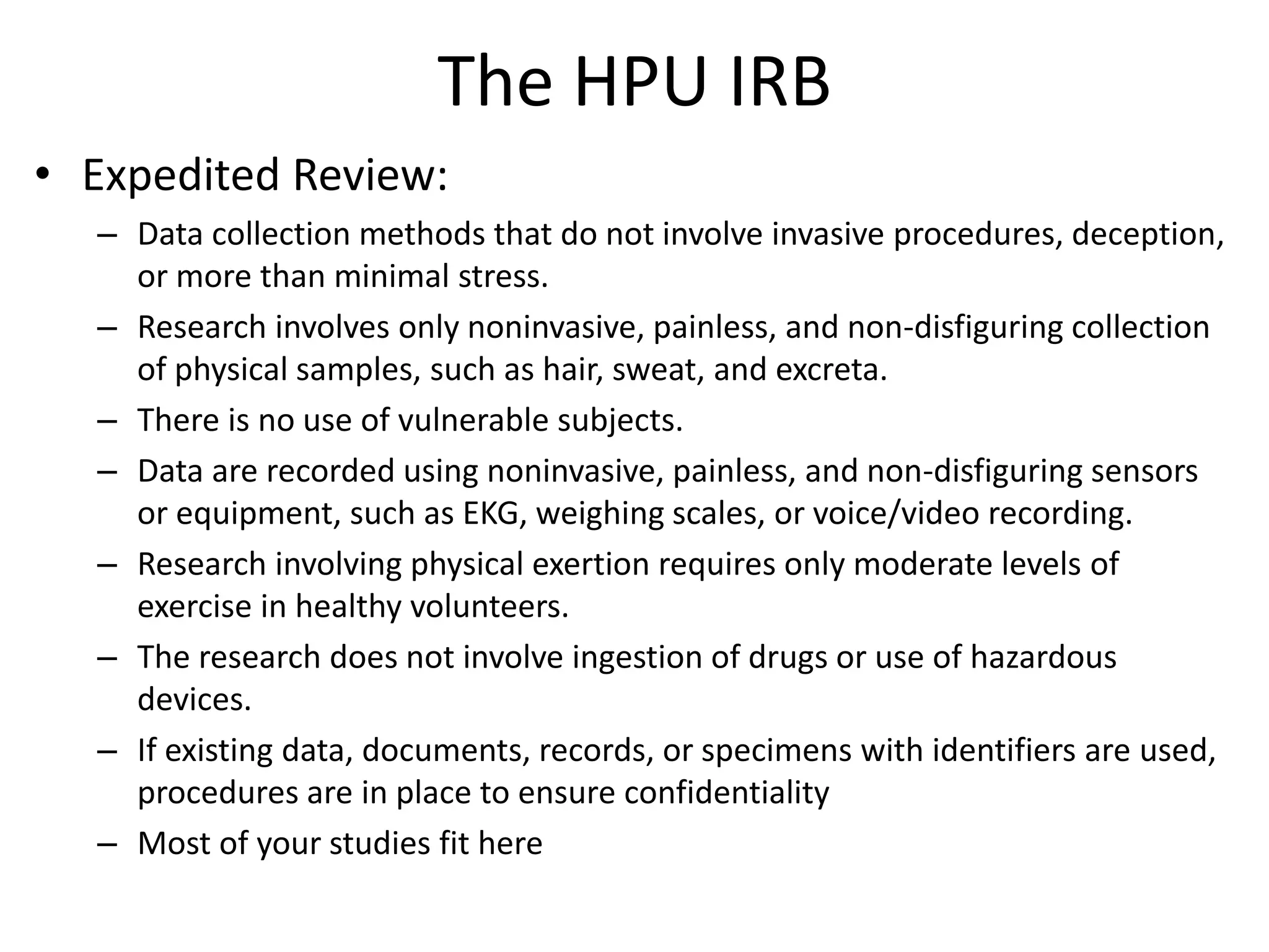 The HPU IRB
• Expedited Review:
– Data collection methods that do not involve invasive procedures, deception,
or more than minimal stress.
– Research involves only noninvasive, painless, and non-disfiguring collection
of physical samples, such as hair, sweat, and excreta.
– There is no use of vulnerable subjects.
– Data are recorded using noninvasive, painless, and non-disfiguring sensors
or equipment, such as EKG, weighing scales, or voice/video recording.
– Research involving physical exertion requires only moderate levels of
exercise in healthy volunteers.
– The research does not involve ingestion of drugs or use of hazardous
devices.
– If existing data, documents, records, or specimens with identifiers are used,
procedures are in place to ensure confidentiality
– Most of your studies fit here
 