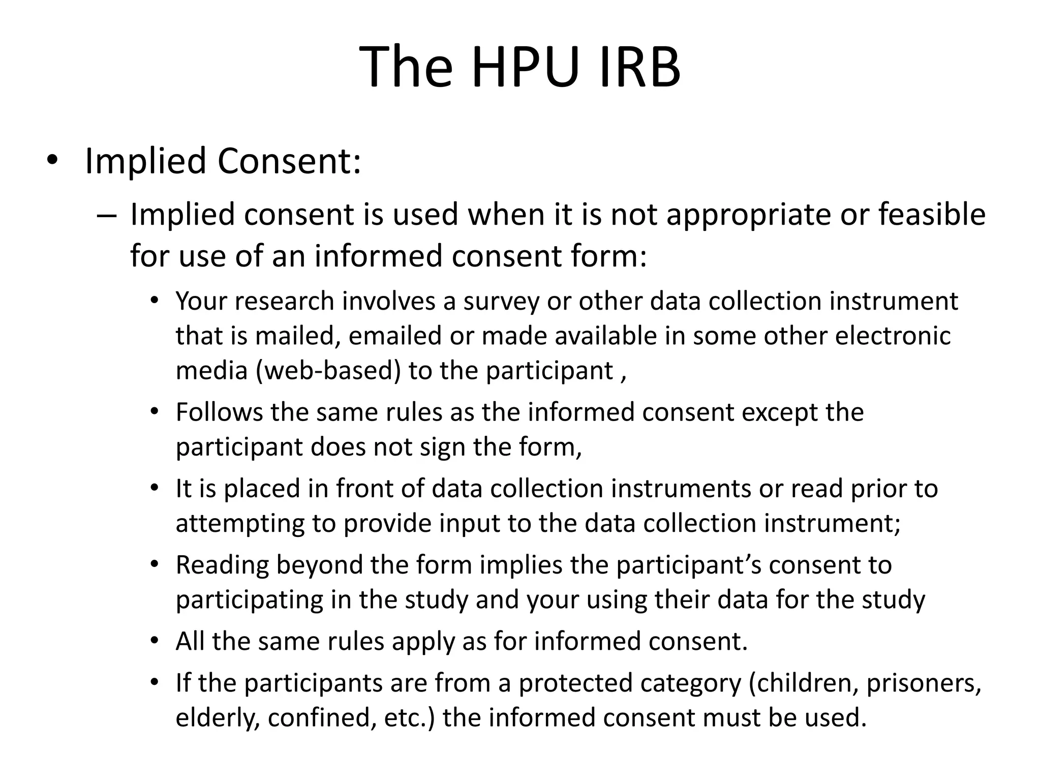 The HPU IRB
• Implied Consent:
– Implied consent is used when it is not appropriate or feasible
for use of an informed consent form:
• Your research involves a survey or other data collection instrument
that is mailed, emailed or made available in some other electronic
media (web-based) to the participant ,
• Follows the same rules as the informed consent except the
participant does not sign the form,
• It is placed in front of data collection instruments or read prior to
attempting to provide input to the data collection instrument;
• Reading beyond the form implies the participant’s consent to
participating in the study and your using their data for the study
• All the same rules apply as for informed consent.
• If the participants are from a protected category (children, prisoners,
elderly, confined, etc.) the informed consent must be used.
 