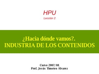 ¿Hacia dónde vamos?.  INDUSTRIA DE LOS CONTENIDOS HPU  Lección 2 Curso 2007/ 08 Prof. Jesús Timoteo Álvarez 