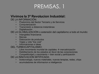 PREMISAS. 1 Vivimos la 3ª Revolucion Industrial: DE LA INFORMACIÓN: Predominio del Sector Terciario y de Servicios Computerización Transmisión a distancia instantánea  Digitalización DE LA GLOBALIZACIÓN o extensión del capitalismo a todo el mundo: Intangibles financieros  Marcas Dislocación de productos Viajes y vida “low cost” Informaciones e Ideas DEL TURBOCAPITALISMO: Libre movimiento mundial de capitales    mercatinización  Debilitamiento de los estados en favor de las corporaciones Competitividad y crecimiento > bien social y participación DE LA INNOVACIÓN MITIFICADA: biotecnologia, nuevos materiales, nuevas terapias, redes, chips  acumuladores de informacion e inteligencia   