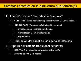 Cambios radicales en la estructura publicitaria(1) Aparición de las “Centrales de Compras” Nombres:  Carat, Media Planing, Media Direction, Universal Media... Funciones:  (Finanzas y Optimización compra) Investigación de mercado/audiencia Planificación y compra de medios Seguimiento Reducción del papel de las agencias clásicas Ruptura del sistema tradicional de tarifas 1989. Tele 5  > reducción de precios sobre tarifa Mercado abierto y sin reglas 